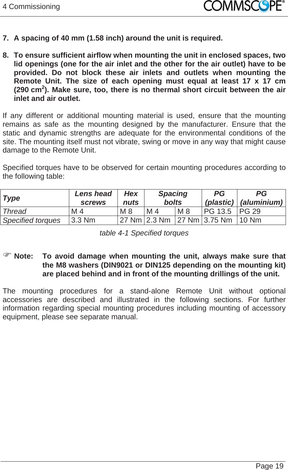 4 Commissioning   Page 19  7.  A spacing of 40 mm (1.58 inch) around the unit is required.  8.  To ensure sufficient airflow when mounting the unit in enclosed spaces, two lid openings (one for the air inlet and the other for the air outlet) have to be provided. Do not block these air inlets and outlets when mounting the Remote Unit. The size of each opening must equal at least 17 x 17 cm (290 cm2). Make sure, too, there is no thermal short circuit between the air inlet and air outlet.  If any different or additional mounting material is used, ensure that the mounting remains as safe as the mounting designed by the manufacturer. Ensure that the static and dynamic strengths are adequate for the environmental conditions of the site. The mounting itself must not vibrate, swing or move in any way that might cause damage to the Remote Unit.  Specified torques have to be observed for certain mounting procedures according to the following table:  Type  Lens head screws  Hex nuts  Spacing bolts  PG (plastic)  PG (aluminium)Thread M 4  M 8  M 4  M 8  PG 13.5  PG 29 Specified torques 3.3 Nm  27 Nm 2.3 Nm  27 Nm 3.75 Nm  10 Nm table 4-1 Specified torques  ) Note:  To avoid damage when mounting the unit, always make sure that the M8 washers (DIN9021 or DIN125 depending on the mounting kit) are placed behind and in front of the mounting drillings of the unit.  The mounting procedures for a stand-alone Remote Unit without optional accessories are described and illustrated in the following sections. For further information regarding special mounting procedures including mounting of accessory equipment, please see separate manual.   