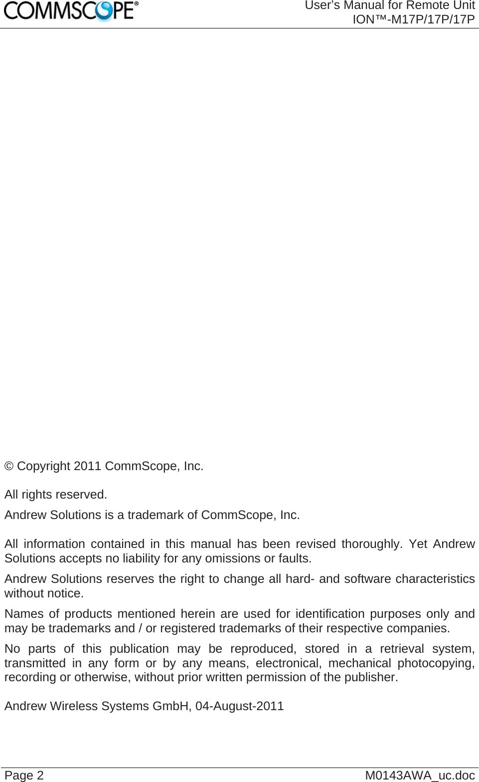  User’s Manual for Remote Unit ION™-M17P/17P/17P Page 2  M0143AWA_uc.doc                              © Copyright 2011 CommScope, Inc.  All rights reserved. Andrew Solutions is a trademark of CommScope, Inc.  All information contained in this manual has been revised thoroughly. Yet Andrew Solutions accepts no liability for any omissions or faults. Andrew Solutions reserves the right to change all hard- and software characteristics without notice. Names of products mentioned herein are used for identification purposes only and may be trademarks and / or registered trademarks of their respective companies. No parts of this publication may be reproduced, stored in a retrieval system, transmitted in any form or by any means, electronical, mechanical photocopying, recording or otherwise, without prior written permission of the publisher.  Andrew Wireless Systems GmbH, 04-August-2011  