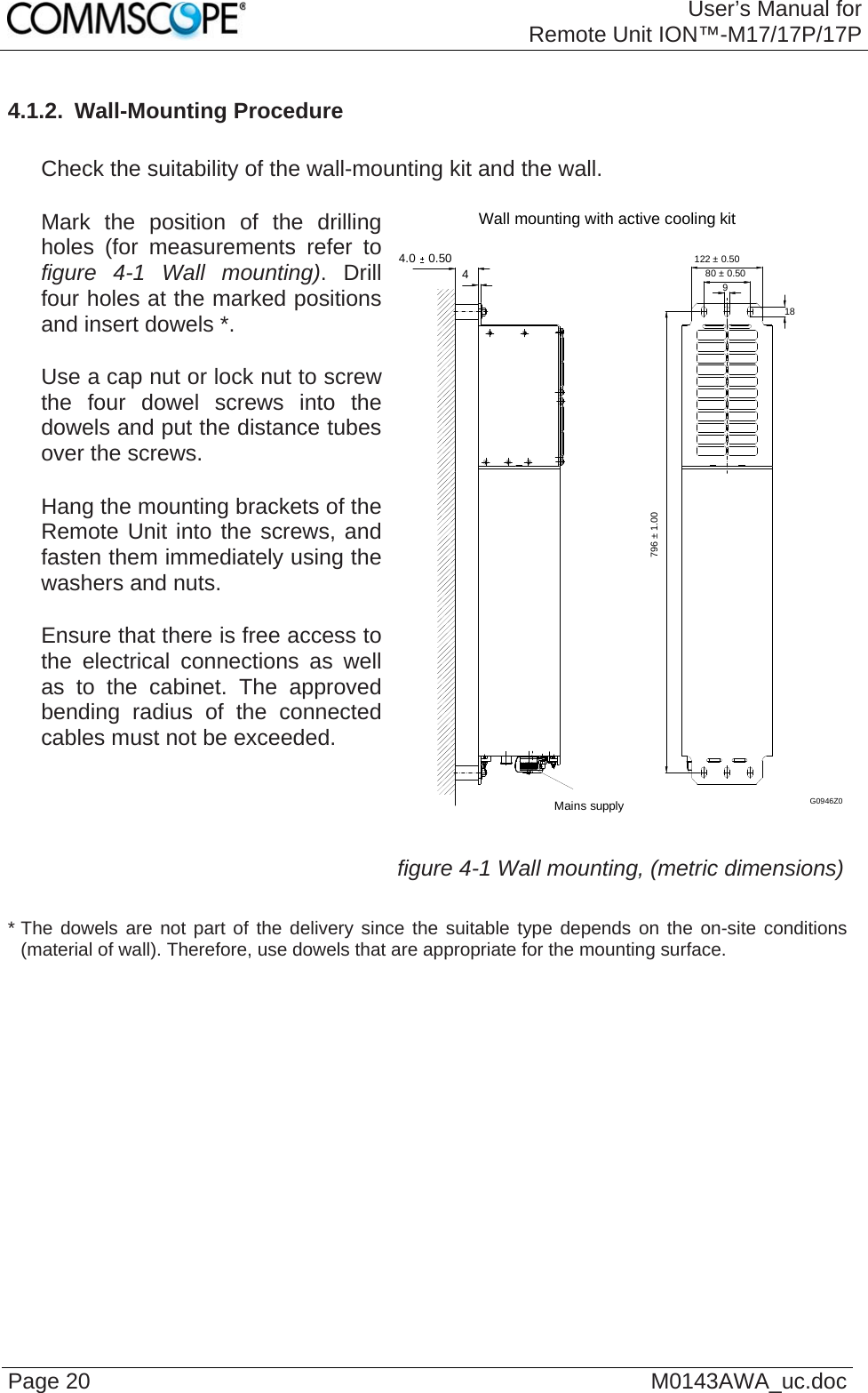 User’s Manual forRemote Unit ION™-M17/17P/17P Page 20  M0143AWA_uc.doc4.1.2.  Wall-Mounting Procedure     Check the suitability of the wall-mounting kit and the wall.     Mark the position of the drilling holes (for measurements refer to figure 4-1 Wall mounting). Drill four holes at the marked positions and insert dowels *.     Use a cap nut or lock nut to screw the four dowel screws into the dowels and put the distance tubes over the screws.     Hang the mounting brackets of the Remote Unit into the screws, and fasten them immediately using the washers and nuts.     Ensure that there is free access to the electrical connections as well as to the cabinet. The approved bending radius of the connected cables must not be exceeded.   Wall mounting with active cooling kit4.0  0.504Mains supply980 ± 0.50122 ± 0.5018796 ± 1.00G0946Z0 figure 4-1 Wall mounting, (metric dimensions) * The dowels are not part of the delivery since the suitable type depends on the on-site conditions (material of wall). Therefore, use dowels that are appropriate for the mounting surface.   
