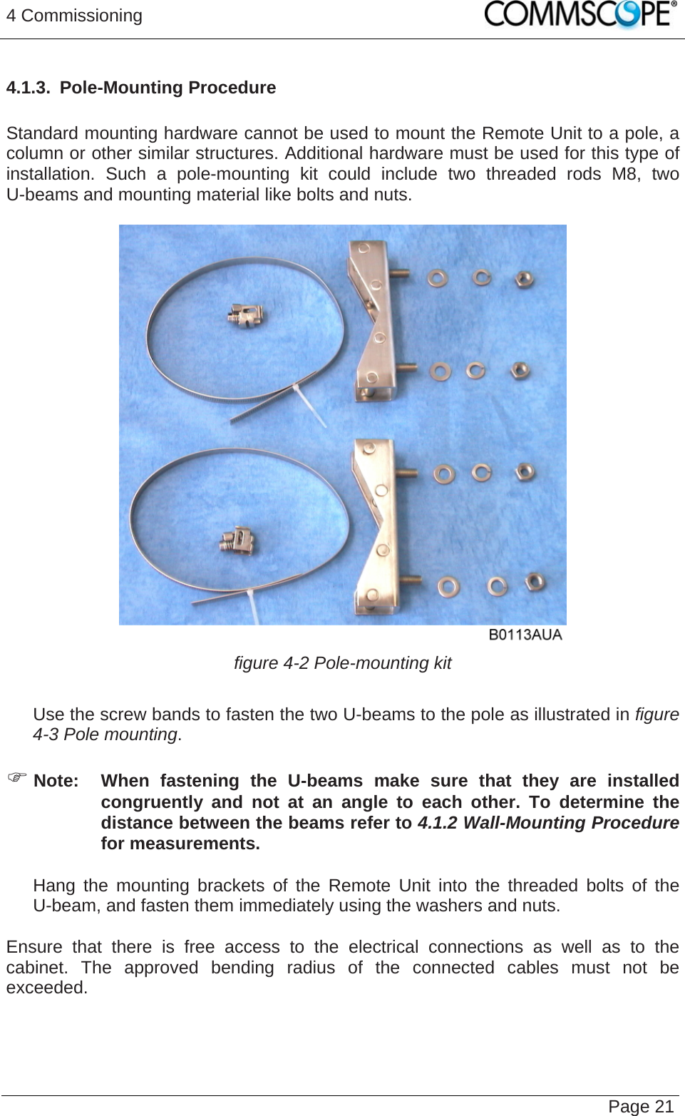 4 Commissioning   Page 214.1.3.  Pole-Mounting Procedure  Standard mounting hardware cannot be used to mount the Remote Unit to a pole, a column or other similar structures. Additional hardware must be used for this type of installation. Such a pole-mounting kit could include two threaded rods M8, two U-beams and mounting material like bolts and nuts.   figure 4-2 Pole-mounting kit     Use the screw bands to fasten the two U-beams to the pole as illustrated in figure 4-3 Pole mounting.  ) Note:  When fastening the U-beams make sure that they are installed congruently and not at an angle to each other. To determine the distance between the beams refer to 4.1.2 Wall-Mounting Procedure for measurements.     Hang the mounting brackets of the Remote Unit into the threaded bolts of the U-beam, and fasten them immediately using the washers and nuts.  Ensure that there is free access to the electrical connections as well as to the cabinet. The approved bending radius of the connected cables must not be exceeded.   