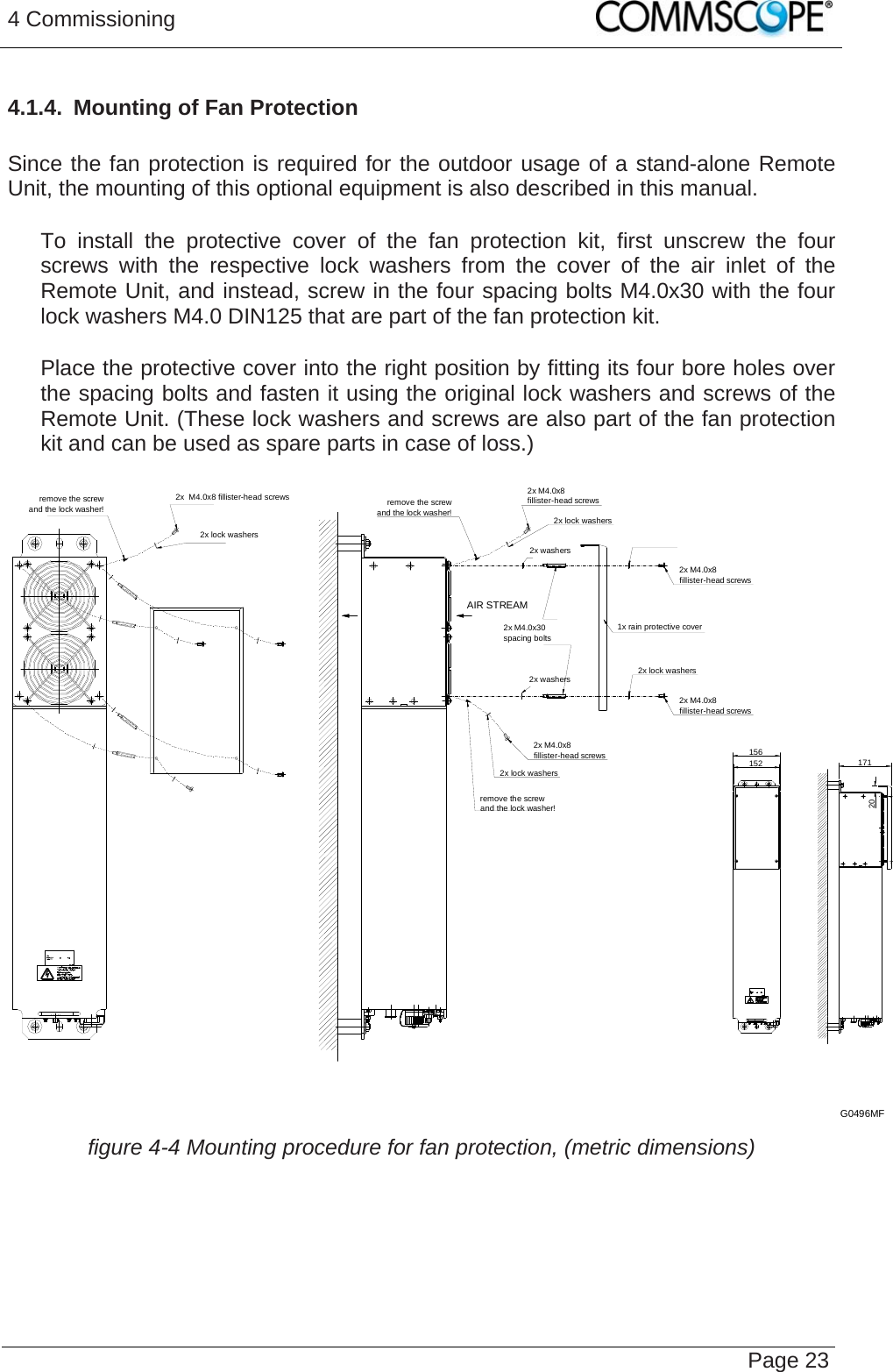 4 Commissioning   Page 234.1.4.  Mounting of Fan Protection  Since the fan protection is required for the outdoor usage of a stand-alone Remote Unit, the mounting of this optional equipment is also described in this manual.     To install the protective cover of the fan protection kit, first unscrew the four screws with the respective lock washers from the cover of the air inlet of the Remote Unit, and instead, screw in the four spacing bolts M4.0x30 with the four lock washers M4.0 DIN125 that are part of the fan protection kit.     Place the protective cover into the right position by fitting its four bore holes over the spacing bolts and fasten it using the original lock washers and screws of the Remote Unit. (These lock washers and screws are also part of the fan protection kit and can be used as spare parts in case of loss.)  2x M4.0x8fillister-head screws2x lock washersremove the screwand the lock washer!2x lock washers2x M4.0x8fillister-head screwsremove the screwand the lock washer!2x M4.0x8fillister-head screws1x rain protective cover2x lock washers2x M4.0x8fillister-head screws2x  M4.0x8 fillister-head screws2x lock washersremove the screwand the lock washer!2x washers2x washers156152 17120AIR STREAM2x M4.0x30spacing boltsG0496MF  figure 4-4 Mounting procedure for fan protection, (metric dimensions)    