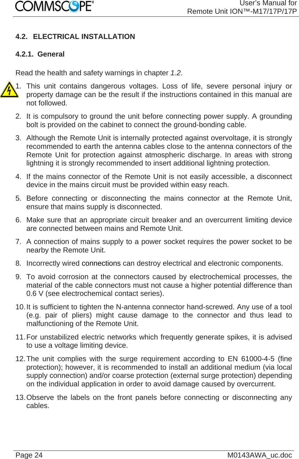 User’s Manual forRemote Unit ION™-M17/17P/17P Page 24  M0143AWA_uc.doc4.2.  ELECTRICAL INSTALLATION 4.2.1.  General  Read the health and safety warnings in chapter 1.2. 1. This unit contains dangerous voltages. Loss of life, severe personal injury or property damage can be the result if the instructions contained in this manual are not followed. 2.  It is compulsory to ground the unit before connecting power supply. A grounding bolt is provided on the cabinet to connect the ground-bonding cable. 3.  Although the Remote Unit is internally protected against overvoltage, it is strongly recommended to earth the antenna cables close to the antenna connectors of the Remote Unit for protection against atmospheric discharge. In areas with strong lightning it is strongly recommended to insert additional lightning protection. 4.  If the mains connector of the Remote Unit is not easily accessible, a disconnect device in the mains circuit must be provided within easy reach. 5. Before connecting or disconnecting the mains connector at the Remote Unit, ensure that mains supply is disconnected. 6.  Make sure that an appropriate circuit breaker and an overcurrent limiting device are connected between mains and Remote Unit. 7.  A connection of mains supply to a power socket requires the power socket to be nearby the Remote Unit. 8. Incorrectly wired connections can destroy electrical and electronic components. 9.  To avoid corrosion at the connectors caused by electrochemical processes, the material of the cable connectors must not cause a higher potential difference than 0.6 V (see electrochemical contact series). 10. It is sufficient to tighten the N-antenna connector hand-screwed. Any use of a tool (e.g. pair of pliers) might cause damage to the connector and thus lead to malfunctioning of the Remote Unit. 11. For unstabilized electric networks which frequently generate spikes, it is advised to use a voltage limiting device.  12. The unit complies with the surge requirement according to EN 61000-4-5 (fine protection); however, it is recommended to install an additional medium (via local supply connection) and/or coarse protection (external surge protection) depending on the individual application in order to avoid damage caused by overcurrent. 13. Observe the labels on the front panels before connecting or disconnecting any cables.   