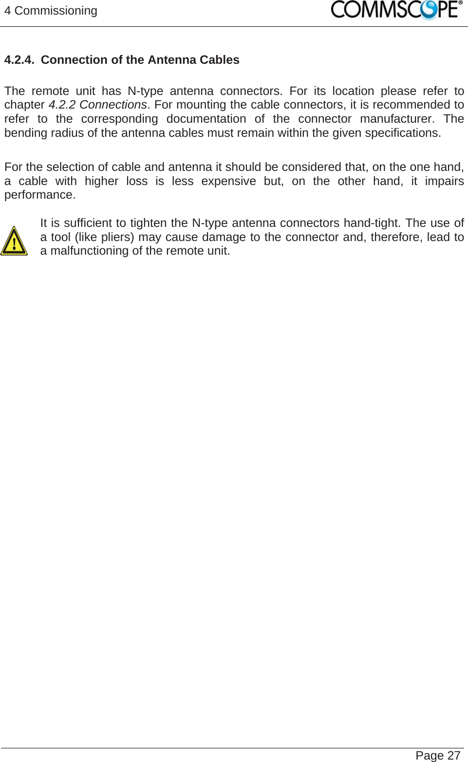 4 Commissioning   Page 274.2.4.  Connection of the Antenna Cables  The remote unit has N-type antenna connectors. For its location please refer to chapter 4.2.2 Connections. For mounting the cable connectors, it is recommended to refer to the corresponding documentation of the connector manufacturer. The bending radius of the antenna cables must remain within the given specifications.  For the selection of cable and antenna it should be considered that, on the one hand, a cable with higher loss is less expensive but, on the other hand, it impairs performance.   It is sufficient to tighten the N-type antenna connectors hand-tight. The use of a tool (like pliers) may cause damage to the connector and, therefore, lead to a malfunctioning of the remote unit.    