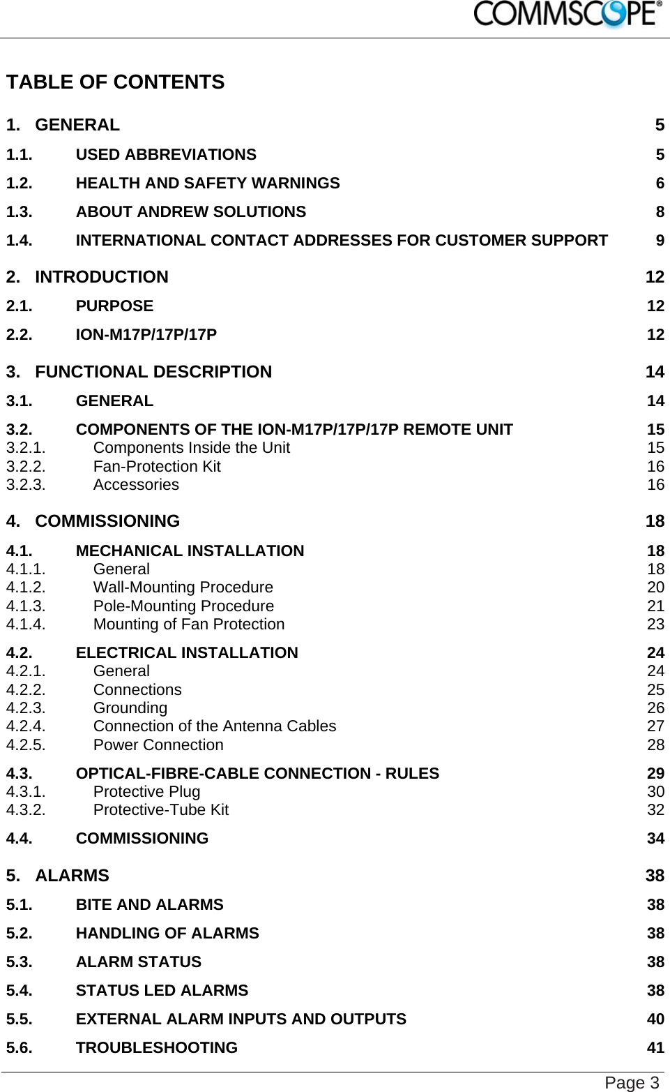    Page 3 TABLE OF CONTENTS 1. GENERAL 5 1.1. USED ABBREVIATIONS 5 1.2. HEALTH AND SAFETY WARNINGS 6 1.3. ABOUT ANDREW SOLUTIONS 8 1.4. INTERNATIONAL CONTACT ADDRESSES FOR CUSTOMER SUPPORT 9 2. INTRODUCTION 12 2.1. PURPOSE 12 2.2. ION-M17P/17P/17P 12 3. FUNCTIONAL DESCRIPTION 14 3.1. GENERAL 14 3.2. COMPONENTS OF THE ION-M17P/17P/17P REMOTE UNIT 15 3.2.1. Components Inside the Unit 15 3.2.2. Fan-Protection Kit 16 3.2.3. Accessories 16 4. COMMISSIONING 18 4.1. MECHANICAL INSTALLATION 18 4.1.1. General 18 4.1.2. Wall-Mounting Procedure 20 4.1.3. Pole-Mounting Procedure 21 4.1.4. Mounting of Fan Protection 23 4.2. ELECTRICAL INSTALLATION 24 4.2.1. General 24 4.2.2. Connections 25 4.2.3. Grounding 26 4.2.4. Connection of the Antenna Cables 27 4.2.5. Power Connection 28 4.3. OPTICAL-FIBRE-CABLE CONNECTION - RULES 29 4.3.1. Protective Plug 30 4.3.2. Protective-Tube Kit 32 4.4. COMMISSIONING 34 5. ALARMS 38 5.1. BITE AND ALARMS 38 5.2. HANDLING OF ALARMS 38 5.3. ALARM STATUS 38 5.4. STATUS LED ALARMS 38 5.5. EXTERNAL ALARM INPUTS AND OUTPUTS 40 5.6. TROUBLESHOOTING 41 