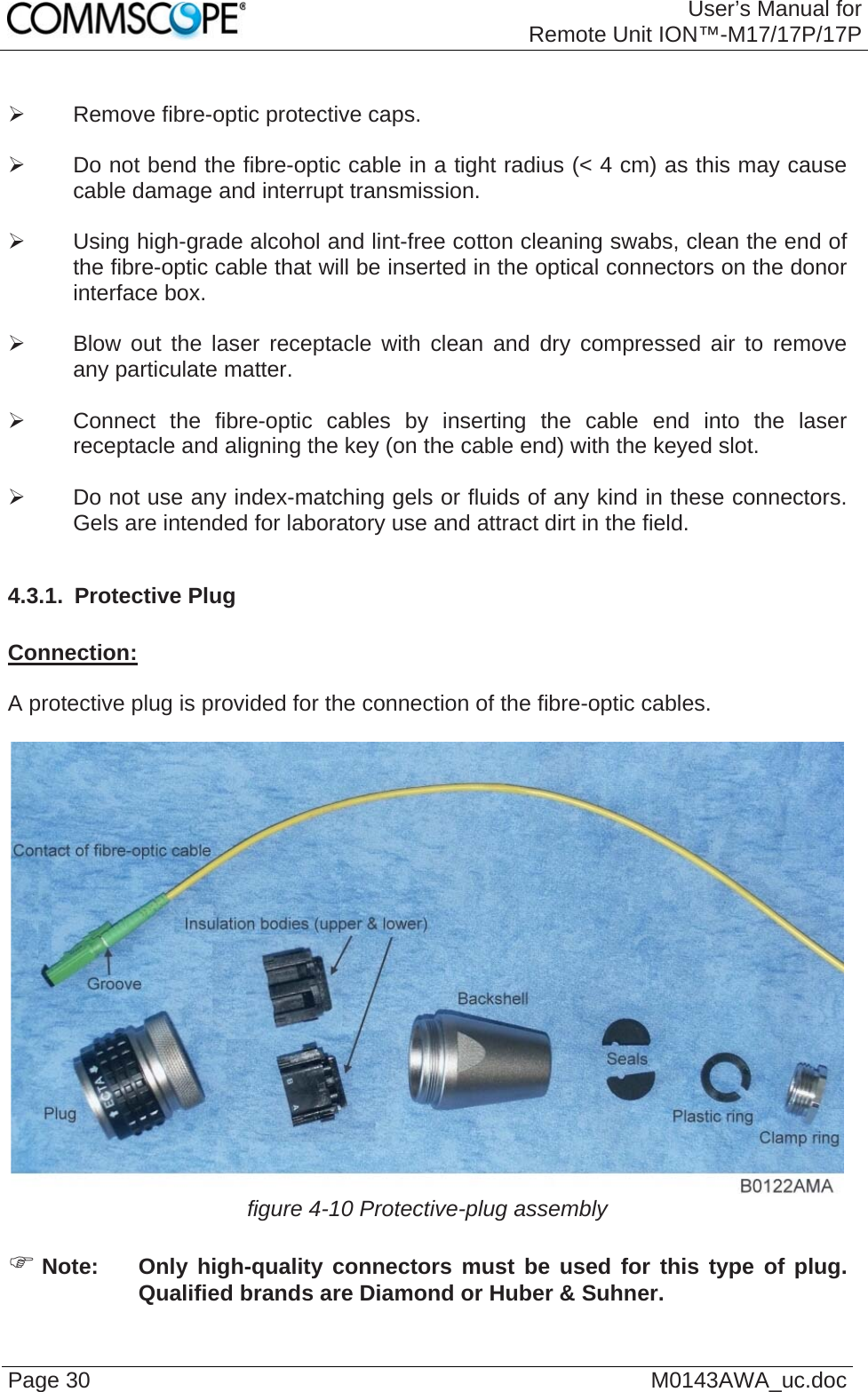 User’s Manual forRemote Unit ION™-M17/17P/17P Page 30  M0143AWA_uc.doc ¾  Remove fibre-optic protective caps.  ¾  Do not bend the fibre-optic cable in a tight radius (&lt; 4 cm) as this may cause cable damage and interrupt transmission.  ¾  Using high-grade alcohol and lint-free cotton cleaning swabs, clean the end of the fibre-optic cable that will be inserted in the optical connectors on the donor interface box.  ¾  Blow out the laser receptacle with clean and dry compressed air to remove any particulate matter.  ¾  Connect the fibre-optic cables by inserting the cable end into the laser receptacle and aligning the key (on the cable end) with the keyed slot.  ¾  Do not use any index-matching gels or fluids of any kind in these connectors. Gels are intended for laboratory use and attract dirt in the field.  4.3.1.  Protective Plug  Connection:  A protective plug is provided for the connection of the fibre-optic cables.   figure 4-10 Protective-plug assembly  ) Note:  Only high-quality connectors must be used for this type of plug. Qualified brands are Diamond or Huber &amp; Suhner.  