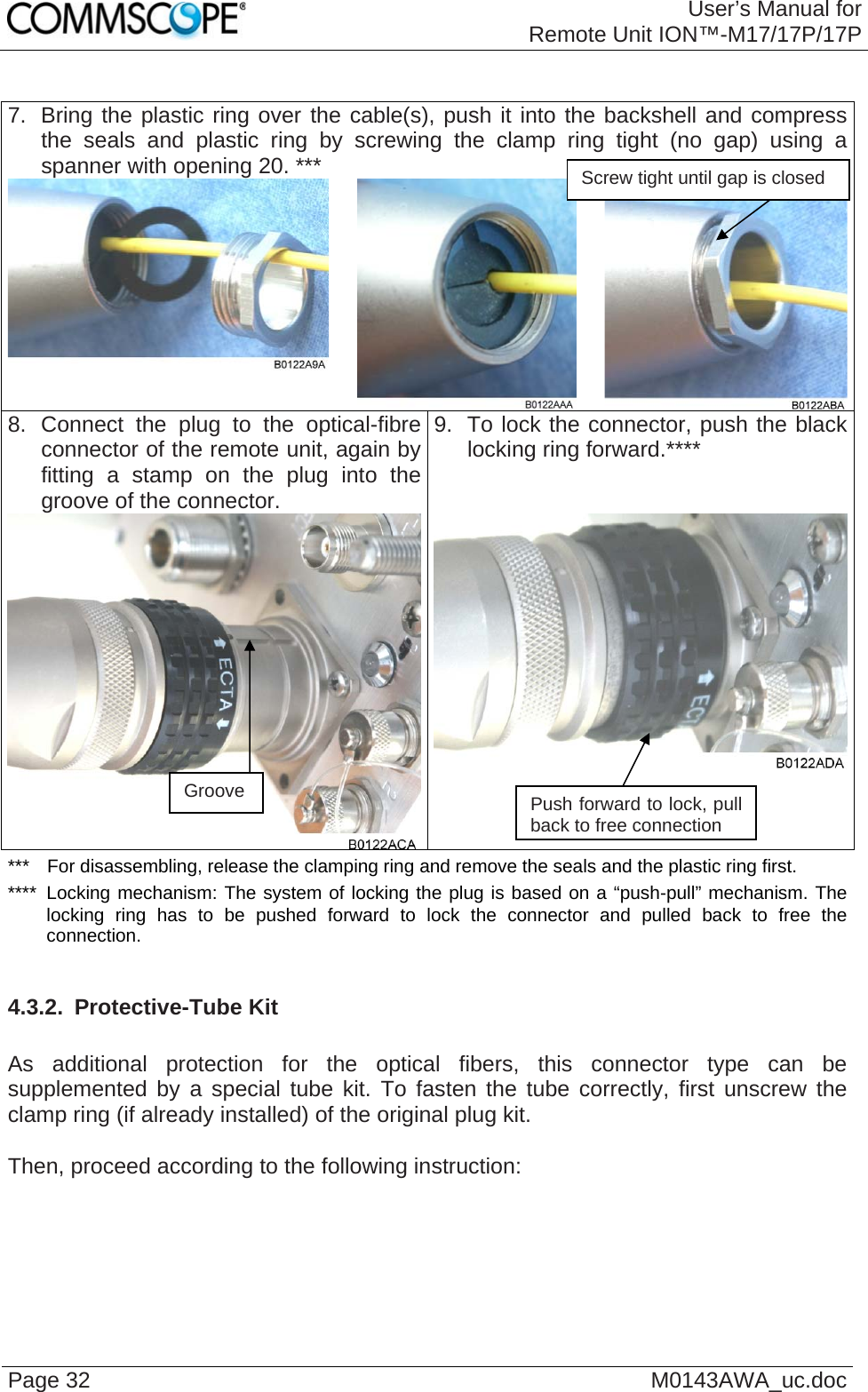 User’s Manual forRemote Unit ION™-M17/17P/17P Page 32  M0143AWA_uc.doc 7.  Bring the plastic ring over the cable(s), push it into the backshell and compress the seals and plastic ring by screwing the clamp ring tight (no gap) using a spanner with opening 20. ***    Screw tight until gap is closed 8. Connect the plug to the optical-fibre connector of the remote unit, again by fitting a stamp on the plug into the groove of the connector.  9.  To lock the connector, push the black locking ring forward.****  ***  For disassembling, release the clamping ring and remove the seals and the plastic ring first. ****  Locking mechanism: The system of locking the plug is based on a “push-pull” mechanism. The locking ring has to be pushed forward to lock the connector and pulled back to free the connection.  4.3.2.  Protective-Tube Kit  As additional protection for the optical fibers, this connector type can be supplemented by a special tube kit. To fasten the tube correctly, first unscrew the clamp ring (if already installed) of the original plug kit.   Then, proceed according to the following instruction:  Groove  Push forward to lock, pull back to free connection 