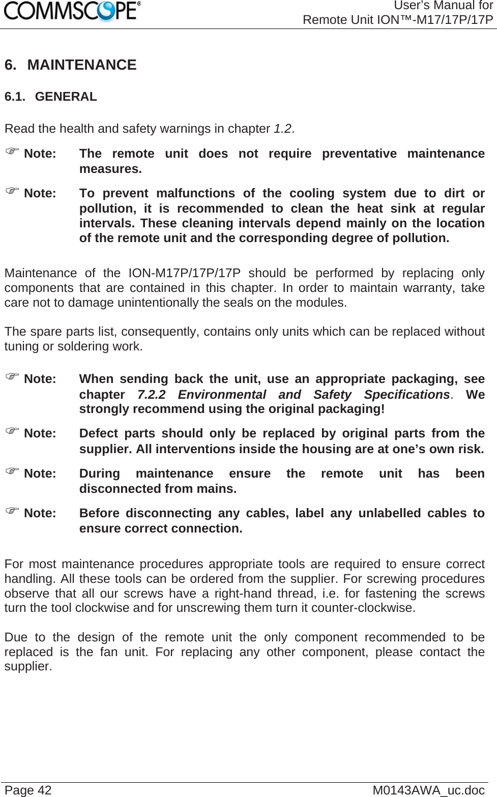 User’s Manual forRemote Unit ION™-M17/17P/17P Page 42  M0143AWA_uc.doc 6. MAINTENANCE 6.1.  GENERAL  Read the health and safety warnings in chapter 1.2. ) Note:  The remote unit does not require preventative maintenance measures. ) Note:  To prevent malfunctions of the cooling system due to dirt or pollution, it is recommended to clean the heat sink at regular intervals. These cleaning intervals depend mainly on the location of the remote unit and the corresponding degree of pollution.  Maintenance of the ION-M17P/17P/17P should be performed by replacing only components that are contained in this chapter. In order to maintain warranty, take care not to damage unintentionally the seals on the modules.  The spare parts list, consequently, contains only units which can be replaced without tuning or soldering work.  ) Note:  When sending back the unit, use an appropriate packaging, see chapter  7.2.2 Environmental and Safety Specifications. We strongly recommend using the original packaging! ) Note:  Defect parts should only be replaced by original parts from the supplier. All interventions inside the housing are at one’s own risk. ) Note:  During maintenance ensure the remote unit has been disconnected from mains. ) Note:  Before disconnecting any cables, label any unlabelled cables to ensure correct connection.  For most maintenance procedures appropriate tools are required to ensure correct handling. All these tools can be ordered from the supplier. For screwing procedures observe that all our screws have a right-hand thread, i.e. for fastening the screws turn the tool clockwise and for unscrewing them turn it counter-clockwise.  Due to the design of the remote unit the only component recommended to be replaced is the fan unit. For replacing any other component, please contact the supplier.  