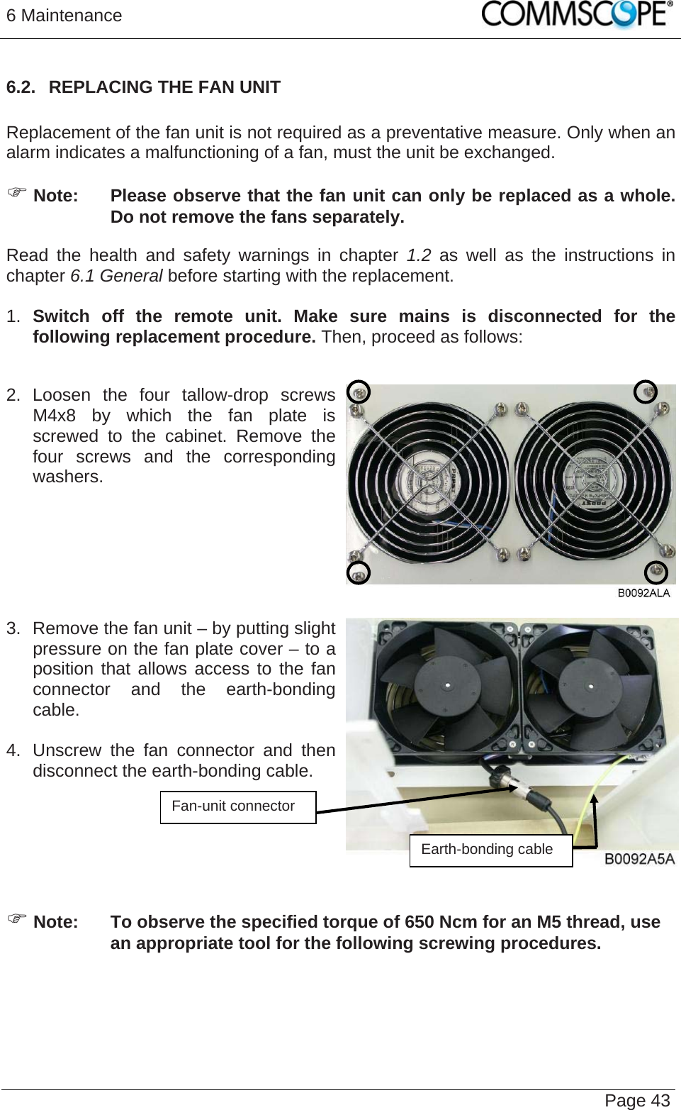 6 Maintenance   Page 436.2.  REPLACING THE FAN UNIT  Replacement of the fan unit is not required as a preventative measure. Only when an alarm indicates a malfunctioning of a fan, must the unit be exchanged. ) Note:  Please observe that the fan unit can only be replaced as a whole. Do not remove the fans separately. Read the health and safety warnings in chapter 1.2 as well as the instructions in chapter 6.1 General before starting with the replacement.   1.  Switch off the remote unit. Make sure mains is disconnected for the following replacement procedure. Then, proceed as follows:  2. Loosen the four tallow-drop screws M4x8 by which the fan plate is screwed to the cabinet. Remove the four screws and the corresponding washers.    3.  Remove the fan unit – by putting slight pressure on the fan plate cover – to a position that allows access to the fan connector and the earth-bonding cable.   4.  Unscrew the fan connector and then disconnect the earth-bonding cable.  Fan-unit connector    Earth-bonding cable ) Note:  To observe the specified torque of 650 Ncm for an M5 thread, use an appropriate tool for the following screwing procedures. 