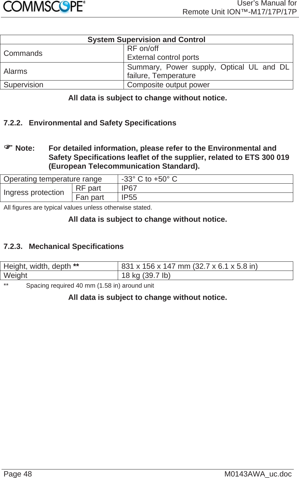 User’s Manual forRemote Unit ION™-M17/17P/17P Page 48  M0143AWA_uc.doc  System Supervision and Control Commands  RF on/off External control ports Alarms  Summary, Power supply, Optical UL and DL failure, Temperature Supervision  Composite output power All data is subject to change without notice.  7.2.2.  Environmental and Safety Specifications   ) Note:  For detailed information, please refer to the Environmental and Safety Specifications leaflet of the supplier, related to ETS 300 019 (European Telecommunication Standard). Operating temperature range  -33° C to +50° C RF part  IP67 Ingress protection  Fan part  IP55 All figures are typical values unless otherwise stated. All data is subject to change without notice.  7.2.3.  Mechanical Specifications  Height, width, depth **  831 x 156 x 147 mm (32.7 x 6.1 x 5.8 in) Weight  18 kg (39.7 Ib) **   Spacing required 40 mm (1.58 in) around unit All data is subject to change without notice.  