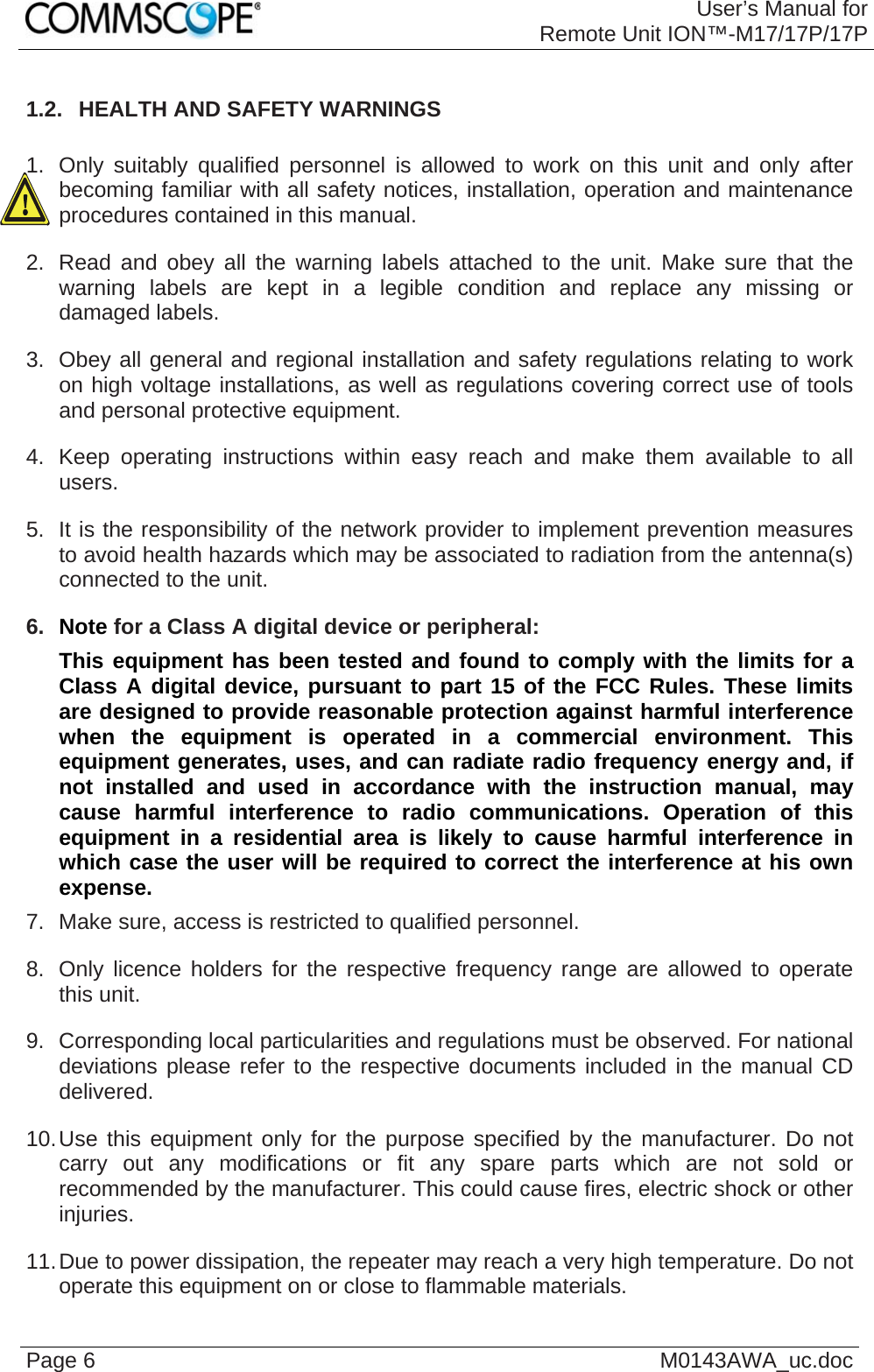 User’s Manual forRemote Unit ION™-M17/17P/17P Page 6  M0143AWA_uc.doc1.2.  HEALTH AND SAFETY WARNINGS  1.  Only suitably qualified personnel is allowed to work on this unit and only after becoming familiar with all safety notices, installation, operation and maintenance procedures contained in this manual. 2.  Read and obey all the warning labels attached to the unit. Make sure that the warning labels are kept in a legible condition and replace any missing or damaged labels. 3.  Obey all general and regional installation and safety regulations relating to work on high voltage installations, as well as regulations covering correct use of tools and personal protective equipment. 4.  Keep operating instructions within easy reach and make them available to all users. 5.  It is the responsibility of the network provider to implement prevention measures to avoid health hazards which may be associated to radiation from the antenna(s) connected to the unit. 6.  Note for a Class A digital device or peripheral: This equipment has been tested and found to comply with the limits for a Class A digital device, pursuant to part 15 of the FCC Rules. These limits are designed to provide reasonable protection against harmful interference when the equipment is operated in a commercial environment. This equipment generates, uses, and can radiate radio frequency energy and, if not installed and used in accordance with the instruction manual, may cause harmful interference to radio communications. Operation of this equipment in a residential area is likely to cause harmful interference in which case the user will be required to correct the interference at his own expense. 7.  Make sure, access is restricted to qualified personnel. 8.  Only licence holders for the respective frequency range are allowed to operate this unit. 9.  Corresponding local particularities and regulations must be observed. For national deviations please refer to the respective documents included in the manual CD delivered. 10. Use this equipment only for the purpose specified by the manufacturer. Do not carry out any modifications or fit any spare parts which are not sold or recommended by the manufacturer. This could cause fires, electric shock or other injuries. 11. Due to power dissipation, the repeater may reach a very high temperature. Do not operate this equipment on or close to flammable materials.  