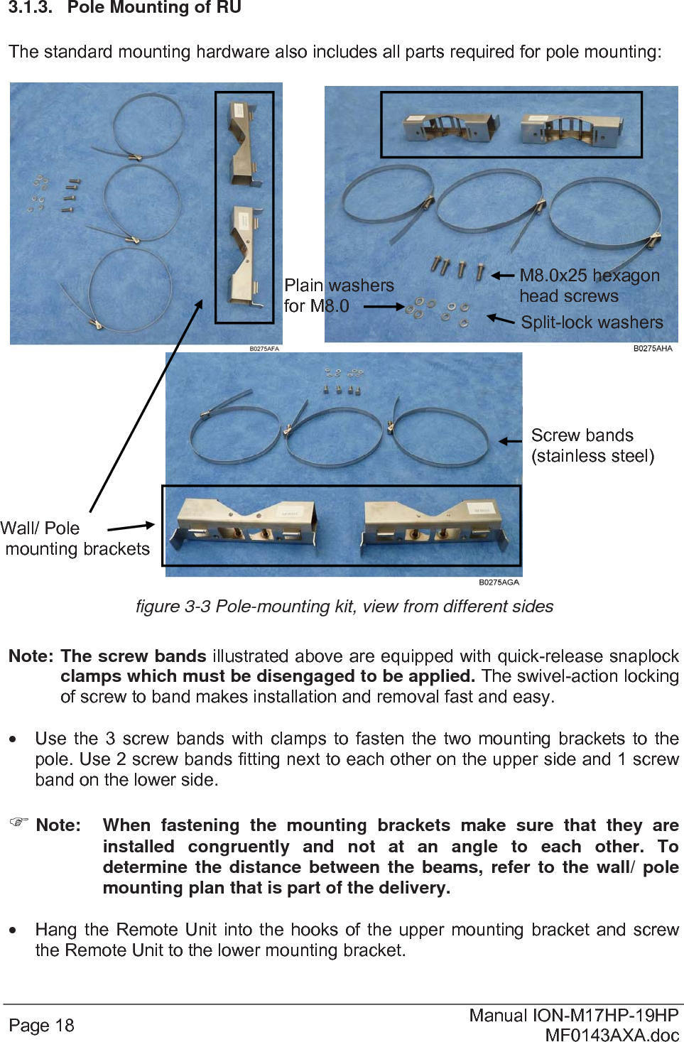  Page 18  Manual ION-M17HP-19HP MF0143AXA.doc 3.1.3.  Pole Mounting of RU  The standard mounting hardware also includes all parts required for pole mounting:        figure 3-3 Pole-mounting kit, view from different sides  Note:  The screw bands illustrated above are equipped with quick-release snaplock clamps which must be disengaged to be applied. The swivel-action locking of screw to band makes installation and removal fast and easy.    Use the 3 screw bands with clamps to fasten the two mounting brackets to the pole. Use 2 screw bands fitting next to each other on the upper side and 1 screw band on the lower side.    Note:  When fastening the mounting brackets make sure that they are installed congruently and not at an angle to each other. To determine the distance between the beams, refer to the wall/ pole mounting plan that is part of the delivery.    Hang the Remote Unit into the hooks of the upper mounting bracket and screw the Remote Unit to the lower mounting bracket. Wall/ Pole  mounting brackets Screw bands (stainless steel) M8.0x25 hexagon head screwsSplit-lock washers Plain washers for M8.0 