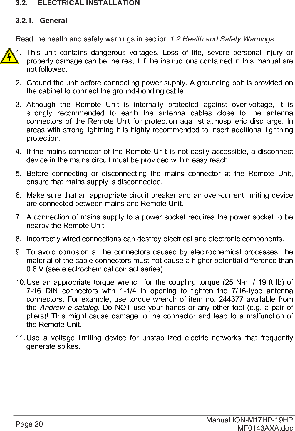  Page 20  Manual ION-M17HP-19HP MF0143AXA.doc 3.2.  ELECTRICAL INSTALLATION 3.2.1.  General  Read the health and safety warnings in section 1.2 Health and Safety Warnings. 1.  This unit contains dangerous voltages. Loss of life, severe personal injury or property damage can be the result if the instructions contained in this manual are not followed. 2.  Ground the unit before connecting power supply. A grounding bolt is provided on the cabinet to connect the ground-bonding cable. 3. Although the Remote Unit is internally protected against over-voltage, it is strongly recommended to earth the antenna cables close to the antenna connectors of the Remote Unit for protection against atmospheric discharge. In areas with strong lightning it is highly recommended to insert additional lightning protection. 4.  If the mains connector of the Remote Unit is not easily accessible, a disconnect device in the mains circuit must be provided within easy reach. 5.  Before connecting or disconnecting the mains connector at the Remote Unit, ensure that mains supply is disconnected. 6.  Make sure that an appropriate circuit breaker and an over-current limiting device are connected between mains and Remote Unit. 7.  A connection of mains supply to a power socket requires the power socket to be nearby the Remote Unit. 8.  Incorrectly wired connections can destroy electrical and electronic components. 9.  To avoid corrosion at the connectors caused by electrochemical processes, the material of the cable connectors must not cause a higher potential difference than 0.6 V (see electrochemical contact series). 10. Use an appropriate torque wrench for the coupling torque (25 N-m / 19 ft lb) of 7-16 DIN connectors with 1-1/4 in opening to tighten the 7/16-type antenna connectors. For example, use torque wrench of item no. 244377 available from the  Andrew e-catalog. Do NOT use your hands or any other tool (e.g. a pair of pliers)! This might cause damage to the connector and lead to a malfunction of the Remote Unit. 11. Use a voltage limiting device for unstabilized electric networks that frequently generate spikes.  