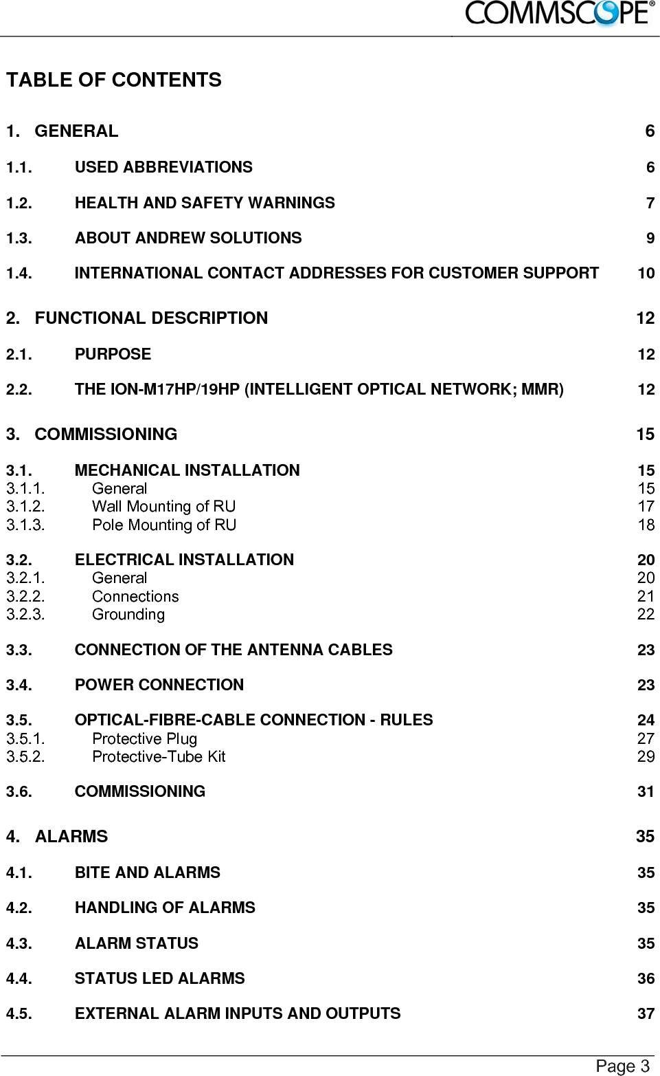    Page 3 TABLE OF CONTENTS 1. GENERAL  6 1.1. USED ABBREVIATIONS  6 1.2. HEALTH AND SAFETY WARNINGS  7 1.3. ABOUT ANDREW SOLUTIONS  9 1.4. INTERNATIONAL CONTACT ADDRESSES FOR CUSTOMER SUPPORT  10 2. FUNCTIONAL DESCRIPTION  12 2.1. PURPOSE  12 2.2. THE ION-M17HP/19HP (INTELLIGENT OPTICAL NETWORK; MMR)  12 3. COMMISSIONING  15 3.1. MECHANICAL INSTALLATION  15 3.1.1. General  15 3.1.2. Wall Mounting of RU  17 3.1.3. Pole Mounting of RU  18 3.2. ELECTRICAL INSTALLATION  20 3.2.1. General  20 3.2.2. Connections  21 3.2.3. Grounding  22 3.3. CONNECTION OF THE ANTENNA CABLES  23 3.4. POWER CONNECTION  23 3.5. OPTICAL-FIBRE-CABLE CONNECTION - RULES  24 3.5.1. Protective Plug  27 3.5.2. Protective-Tube Kit  29 3.6. COMMISSIONING  31 4. ALARMS 35 4.1. BITE AND ALARMS  35 4.2. HANDLING OF ALARMS  35 4.3. ALARM STATUS  35 4.4. STATUS LED ALARMS  36 4.5. EXTERNAL ALARM INPUTS AND OUTPUTS  37 