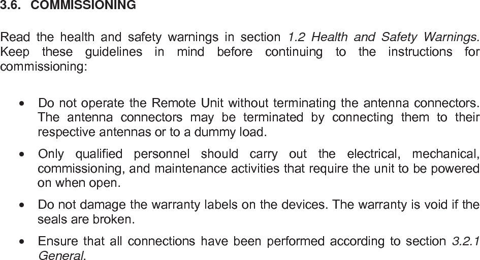   3.6.  COMMISSIONING  Read the health and safety warnings in section 1.2  Health and Safety Warnings. Keep these guidelines in mind before continuing to the instructions for commissioning:    Do not operate the Remote Unit without terminating the antenna connectors. The antenna connectors may be terminated by connecting them to their respective antennas or to a dummy load.   Only qualified personnel should carry out the electrical, mechanical, commissioning, and maintenance activities that require the unit to be powered on when open.   Do not damage the warranty labels on the devices. The warranty is void if the seals are broken.   Ensure that all connections have been performed according to section 3.2.1 General.     