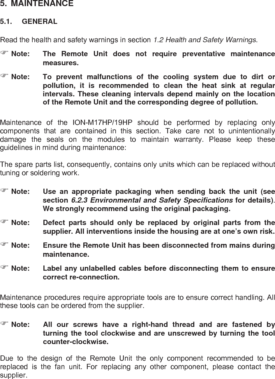   5.  MAINTENANCE 5.1.  GENERAL  Read the health and safety warnings in section 1.2 Health and Safety Warnings.  Note:  The Remote Unit does not require preventative maintenance measures.  Note:  To prevent malfunctions of the cooling system due to dirt or pollution, it is recommended to clean the heat sink at regular intervals. These cleaning intervals depend mainly on the location of the Remote Unit and the corresponding degree of pollution.  Maintenance of the ION-M17HP/19HP should be performed by replacing only components that are contained in this section. Take care not to unintentionally damage the seals on the modules to maintain warranty. Please keep these guidelines in mind during maintenance:  The spare parts list, consequently, contains only units which can be replaced without tuning or soldering work.   Note:  Use an appropriate packaging when sending back the unit (see section 6.2.3 Environmental and Safety Specifications for details). We strongly recommend using the original packaging.  Note:  Defect parts should only be replaced by original parts from the supplier. All interventions inside the housing are at one’s own risk.  Note:  Ensure the Remote Unit has been disconnected from mains during maintenance.  Note:  Label any unlabelled cables before disconnecting them to ensure correct re-connection.  Maintenance procedures require appropriate tools are to ensure correct handling. All these tools can be ordered from the supplier.    Note:  All our screws have a right-hand thread and are fastened by turning the tool clockwise and are unscrewed by turning the tool counter-clockwise.  Due to the design of the Remote Unit the only component recommended to be replaced is the fan unit. For replacing any other component, please contact the supplier.   