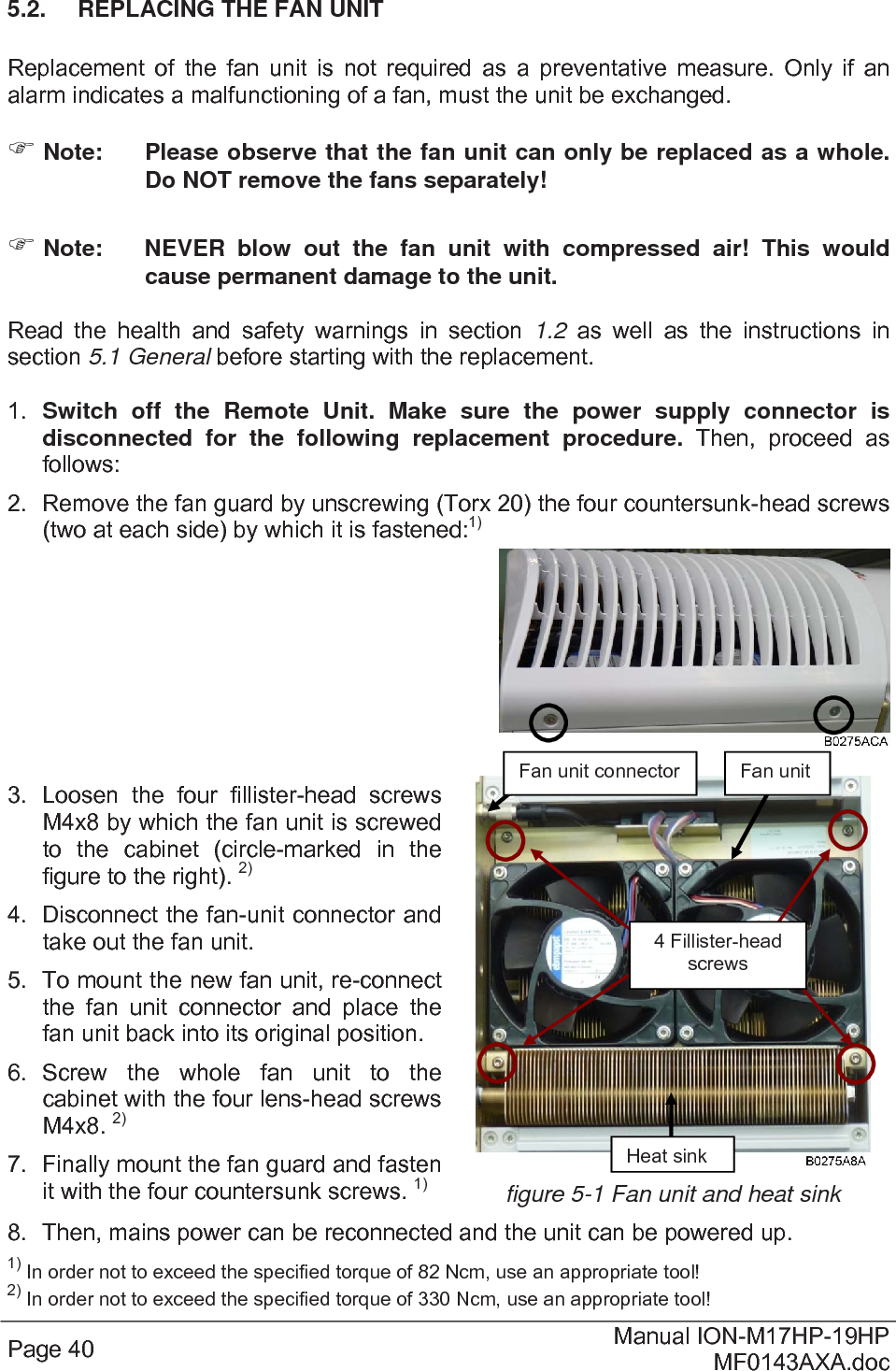  Page 40  Manual ION-M17HP-19HP MF0143AXA.doc 5.2.  REPLACING THE FAN UNIT  Replacement of the fan unit is not required as a preventative measure. Only if an alarm indicates a malfunctioning of a fan, must the unit be exchanged.  Note:  Please observe that the fan unit can only be replaced as a whole. Do NOT remove the fans separately!  Note:  NEVER blow out the fan unit with compressed air! This would cause permanent damage to the unit.  Read the health and safety warnings in section 1.2  as well as the instructions in section 5.1 General before starting with the replacement.   1.  Switch off the Remote Unit. Make sure the power supply connector is disconnected for the following replacement procedure. Then, proceed as follows: 2.  Remove the fan guard by unscrewing (Torx 20) the four countersunk-head screws (two at each side) by which it is fastened:1)     3. Loosen the four fillister-head screws M4x8 by which the fan unit is screwed to the cabinet (circle-marked in the figure to the right). 2) 4.  Disconnect the fan-unit connector and take out the fan unit. 5.  To mount the new fan unit, re-connect the fan unit connector and place the fan unit back into its original position. 6. Screw the whole fan unit to the cabinet with the four lens-head screws M4x8. 2) 7.  Finally mount the fan guard and fasten it with the four countersunk screws. 1) figure 5-1 Fan unit and heat sink 8.  Then, mains power can be reconnected and the unit can be powered up. 1) In order not to exceed the specified torque of 82 Ncm, use an appropriate tool! 2) In order not to exceed the specified torque of 330 Ncm, use an appropriate tool! Fan unit connector  Fan unit  Heat sink 4 Fillister-head screws 