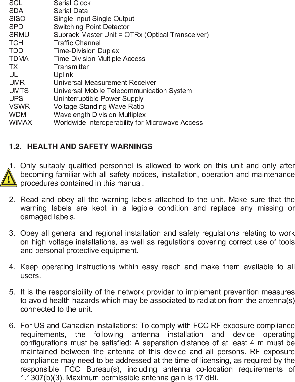   SCL   Serial Clock SDA   Serial Data SISO    Single Input Single Output SPD    Switching Point Detector SRMU   Subrack Master Unit = OTRx (Optical Transceiver) TCH   Traffic Channel TDD   Time-Division Duplex TDMA   Time Division Multiple Access TX   Transmitter UL   Uplink UMR    Universal Measurement Receiver UMTS   Universal Mobile Telecommunication System UPS    Uninterruptible Power Supply VSWR   Voltage Standing Wave Ratio WDM    Wavelength Division Multiplex WiMAX  Worldwide Interoperability for Microwave Access  1.2.  HEALTH AND SAFETY WARNINGS  1.  Only suitably qualified personnel is allowed to work on this unit and only after becoming familiar with all safety notices, installation, operation and maintenance procedures contained in this manual. 2.  Read and obey all the warning labels attached to the unit. Make sure that the warning labels are kept in a legible condition and replace any missing or damaged labels. 3.  Obey all general and regional installation and safety regulations relating to work on high voltage installations, as well as regulations covering correct use of tools and personal protective equipment. 4.  Keep operating instructions within easy reach and make them available to all users. 5.  It is the responsibility of the network provider to implement prevention measures to avoid health hazards which may be associated to radiation from the antenna(s) connected to the unit. 6.  For US and Canadian installations: To comply with FCC RF exposure compliance requirements, the following antenna installation and device operating configurations must be satisfied: A separation distance of at least 4 m must be maintained between the antenna of this device and all persons. RF exposure compliance may need to be addressed at the time of licensing, as required by the responsible FCC Bureau(s), including antenna co-location requirements of 1.1307(b)(3). Maximum permissible antenna gain is 17 dBi. 