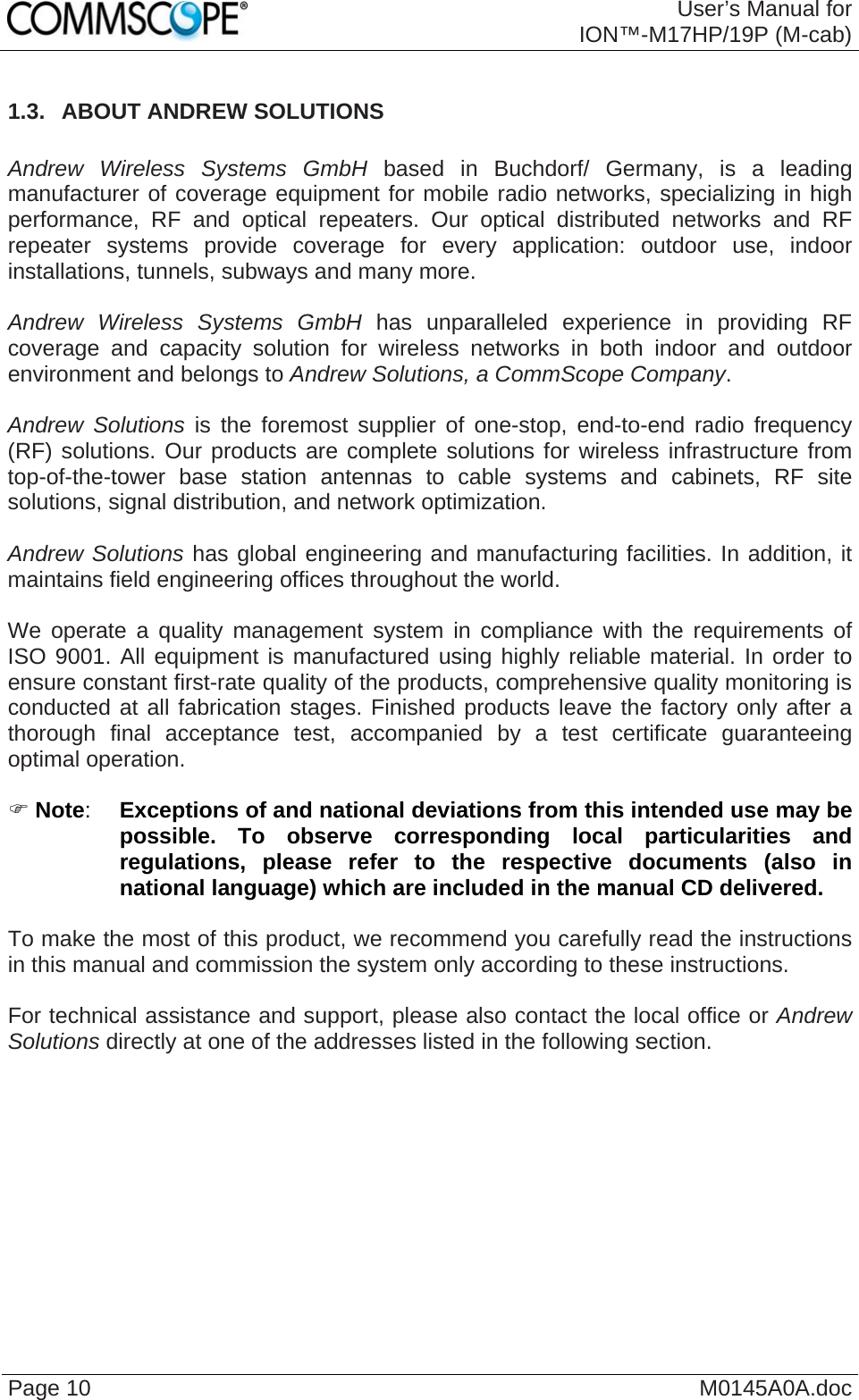  User’s Manual forION™-M17HP/19P (M-cab) Page 10  M0145A0A.doc 1.3.  ABOUT ANDREW SOLUTIONS   Andrew Wireless Systems GmbH based in Buchdorf/ Germany, is a leading manufacturer of coverage equipment for mobile radio networks, specializing in high performance, RF and optical repeaters. Our optical distributed networks and RF repeater systems provide coverage for every application: outdoor use, indoor installations, tunnels, subways and many more.  Andrew Wireless Systems GmbH has unparalleled experience in providing RF coverage and capacity solution for wireless networks in both indoor and outdoor environment and belongs to Andrew Solutions, a CommScope Company.  Andrew Solutions is the foremost supplier of one-stop, end-to-end radio frequency (RF) solutions. Our products are complete solutions for wireless infrastructure from top-of-the-tower base station antennas to cable systems and cabinets, RF site solutions, signal distribution, and network optimization.  Andrew Solutions has global engineering and manufacturing facilities. In addition, it maintains field engineering offices throughout the world.  We operate a quality management system in compliance with the requirements of ISO 9001. All equipment is manufactured using highly reliable material. In order to ensure constant first-rate quality of the products, comprehensive quality monitoring is conducted at all fabrication stages. Finished products leave the factory only after a thorough final acceptance test, accompanied by a test certificate guaranteeing optimal operation.  ) Note:  Exceptions of and national deviations from this intended use may be possible. To observe corresponding local particularities and regulations, please refer to the respective documents (also in national language) which are included in the manual CD delivered.  To make the most of this product, we recommend you carefully read the instructions in this manual and commission the system only according to these instructions.   For technical assistance and support, please also contact the local office or Andrew Solutions directly at one of the addresses listed in the following section.  