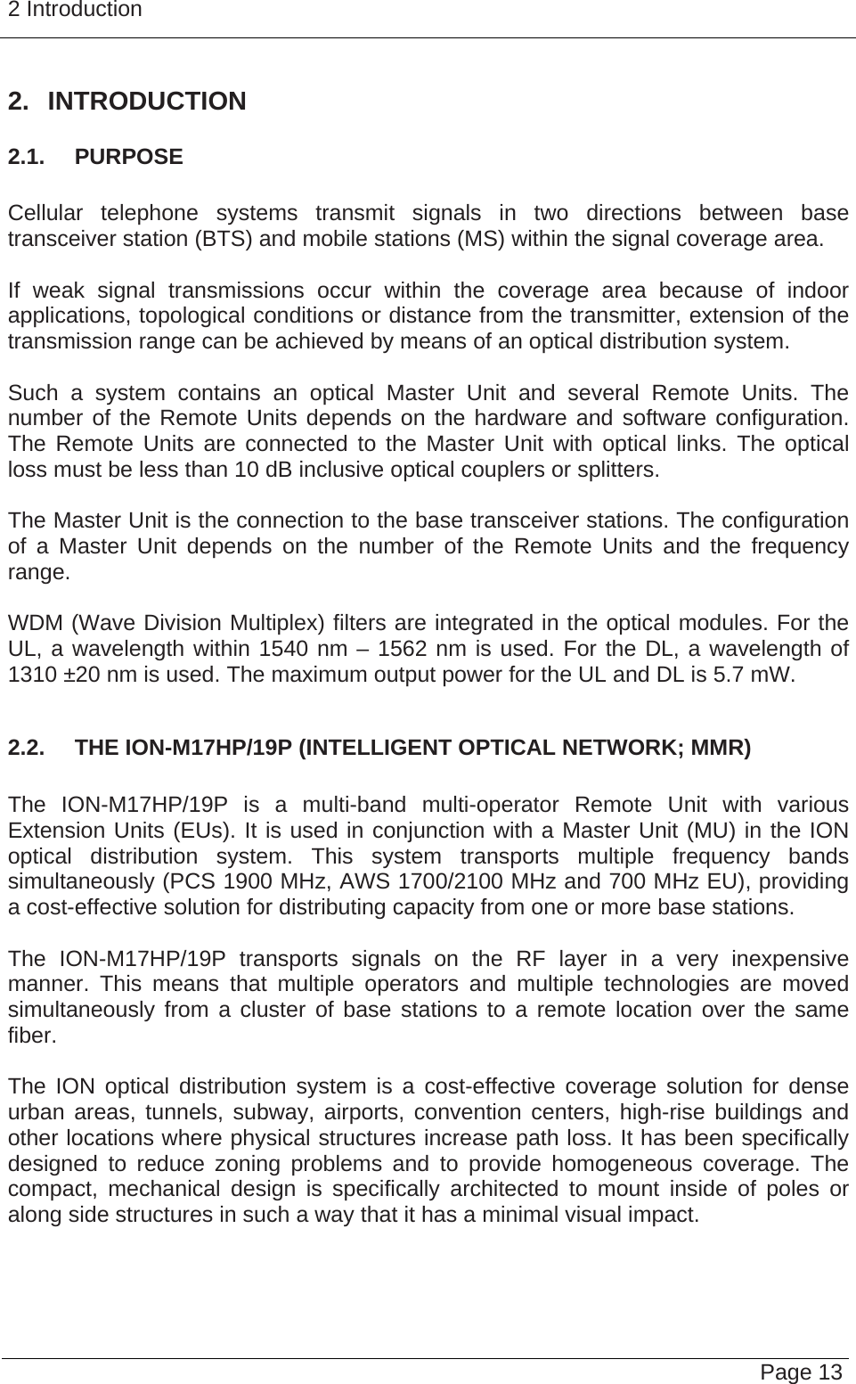 2 Introduction   Page 13 2. INTRODUCTION 2.1.  PURPOSE  Cellular telephone systems transmit signals in two directions between base transceiver station (BTS) and mobile stations (MS) within the signal coverage area.  If weak signal transmissions occur within the coverage area because of indoor applications, topological conditions or distance from the transmitter, extension of the transmission range can be achieved by means of an optical distribution system.  Such a system contains an optical Master Unit and several Remote Units. The number of the Remote Units depends on the hardware and software configuration. The Remote Units are connected to the Master Unit with optical links. The optical loss must be less than 10 dB inclusive optical couplers or splitters.  The Master Unit is the connection to the base transceiver stations. The configuration of a Master Unit depends on the number of the Remote Units and the frequency range.   WDM (Wave Division Multiplex) filters are integrated in the optical modules. For the UL, a wavelength within 1540 nm – 1562 nm is used. For the DL, a wavelength of 1310 ±20 nm is used. The maximum output power for the UL and DL is 5.7 mW.  2.2.  THE ION-M17HP/19P (INTELLIGENT OPTICAL NETWORK; MMR)  The ION-M17HP/19P is a multi-band multi-operator Remote Unit with various Extension Units (EUs). It is used in conjunction with a Master Unit (MU) in the ION optical distribution system. This system transports multiple frequency bands simultaneously (PCS 1900 MHz, AWS 1700/2100 MHz and 700 MHz EU), providing a cost-effective solution for distributing capacity from one or more base stations.  The ION-M17HP/19P transports signals on the RF layer in a very inexpensive manner. This means that multiple operators and multiple technologies are moved simultaneously from a cluster of base stations to a remote location over the same fiber.  The ION optical distribution system is a cost-effective coverage solution for dense urban areas, tunnels, subway, airports, convention centers, high-rise buildings and other locations where physical structures increase path loss. It has been specifically designed to reduce zoning problems and to provide homogeneous coverage. The compact, mechanical design is specifically architected to mount inside of poles or along side structures in such a way that it has a minimal visual impact.  