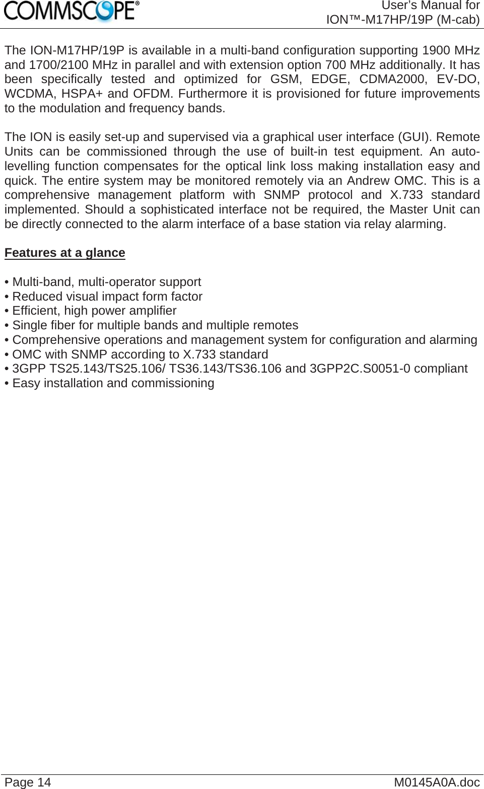  User’s Manual forION™-M17HP/19P (M-cab) Page 14  M0145A0A.doc The ION-M17HP/19P is available in a multi-band configuration supporting 1900 MHz and 1700/2100 MHz in parallel and with extension option 700 MHz additionally. It has been specifically tested and optimized for GSM, EDGE, CDMA2000, EV-DO, WCDMA, HSPA+ and OFDM. Furthermore it is provisioned for future improvements to the modulation and frequency bands.  The ION is easily set-up and supervised via a graphical user interface (GUI). Remote Units can be commissioned through the use of built-in test equipment. An auto-levelling function compensates for the optical link loss making installation easy and quick. The entire system may be monitored remotely via an Andrew OMC. This is a comprehensive management platform with SNMP protocol and X.733 standard implemented. Should a sophisticated interface not be required, the Master Unit can be directly connected to the alarm interface of a base station via relay alarming.  Features at a glance  • Multi-band, multi-operator support • Reduced visual impact form factor • Efficient, high power amplifier • Single fiber for multiple bands and multiple remotes • Comprehensive operations and management system for configuration and alarming • OMC with SNMP according to X.733 standard • 3GPP TS25.143/TS25.106/ TS36.143/TS36.106 and 3GPP2C.S0051-0 compliant • Easy installation and commissioning  