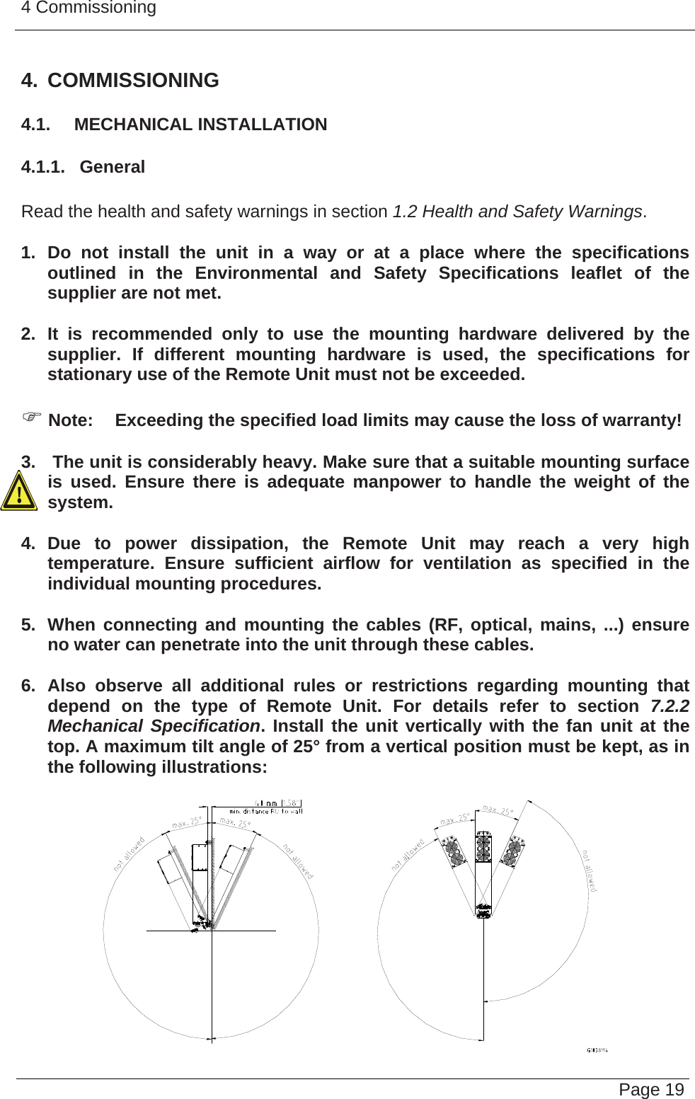 4 Commissioning   Page 194. COMMISSIONING 4.1.  MECHANICAL INSTALLATION 4.1.1.  General  Read the health and safety warnings in section 1.2 Health and Safety Warnings.  1. Do not install the unit in a way or at a place where the specifications outlined in the Environmental and Safety Specifications leaflet of the supplier are not met.  2. It is recommended only to use the mounting hardware delivered by the supplier. If different mounting hardware is used, the specifications for stationary use of the Remote Unit must not be exceeded.  ) Note:  Exceeding the specified load limits may cause the loss of warranty!  3.   The unit is considerably heavy. Make sure that a suitable mounting surface is used. Ensure there is adequate manpower to handle the weight of the system.  4. Due to power dissipation, the Remote Unit may reach a very high temperature. Ensure sufficient airflow for ventilation as specified in the individual mounting procedures.  5.  When connecting and mounting the cables (RF, optical, mains, ...) ensure no water can penetrate into the unit through these cables.  6. Also observe all additional rules or restrictions regarding mounting that depend on the type of Remote Unit. For details refer to section 7.2.2 Mechanical Specification. Install the unit vertically with the fan unit at the top. A maximum tilt angle of 25° from a vertical position must be kept, as in the following illustrations:     