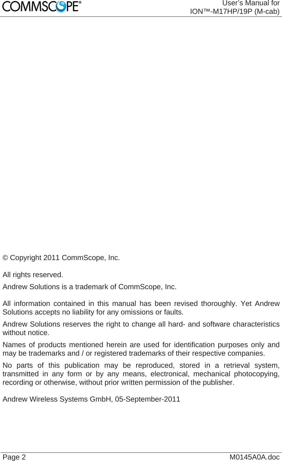  User’s Manual for ION™-M17HP/19P (M-cab) Page 2  M0145A0A.doc                            © Copyright 2011 CommScope, Inc.  All rights reserved. Andrew Solutions is a trademark of CommScope, Inc.  All information contained in this manual has been revised thoroughly. Yet Andrew Solutions accepts no liability for any omissions or faults. Andrew Solutions reserves the right to change all hard- and software characteristics without notice. Names of products mentioned herein are used for identification purposes only and may be trademarks and / or registered trademarks of their respective companies. No parts of this publication may be reproduced, stored in a retrieval system, transmitted in any form or by any means, electronical, mechanical photocopying, recording or otherwise, without prior written permission of the publisher.  Andrew Wireless Systems GmbH, 05-September-2011  