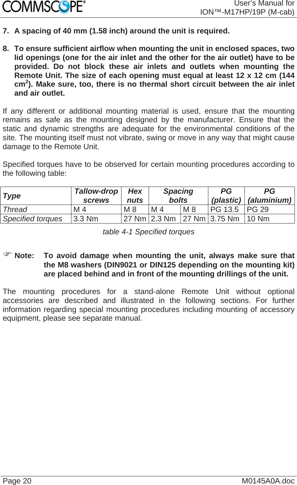  User’s Manual forION™-M17HP/19P (M-cab) Page 20  M0145A0A.doc 7.  A spacing of 40 mm (1.58 inch) around the unit is required.  8.  To ensure sufficient airflow when mounting the unit in enclosed spaces, two lid openings (one for the air inlet and the other for the air outlet) have to be provided. Do not block these air inlets and outlets when mounting the Remote Unit. The size of each opening must equal at least 12 x 12 cm (144 cm2). Make sure, too, there is no thermal short circuit between the air inlet and air outlet.  If any different or additional mounting material is used, ensure that the mounting remains as safe as the mounting designed by the manufacturer. Ensure that the static and dynamic strengths are adequate for the environmental conditions of the site. The mounting itself must not vibrate, swing or move in any way that might cause damage to the Remote Unit.  Specified torques have to be observed for certain mounting procedures according to the following table:  Type  Tallow-drop screws  Hex nuts  Spacing bolts  PG (plastic)  PG (aluminium)Thread M 4  M 8  M 4  M 8  PG 13.5  PG 29 Specified torques 3.3 Nm  27 Nm 2.3 Nm  27 Nm 3.75 Nm  10 Nm table 4-1 Specified torques  ) Note:  To avoid damage when mounting the unit, always make sure that the M8 washers (DIN9021 or DIN125 depending on the mounting kit) are placed behind and in front of the mounting drillings of the unit.  The mounting procedures for a stand-alone Remote Unit without optional accessories are described and illustrated in the following sections. For further information regarding special mounting procedures including mounting of accessory equipment, please see separate manual.    