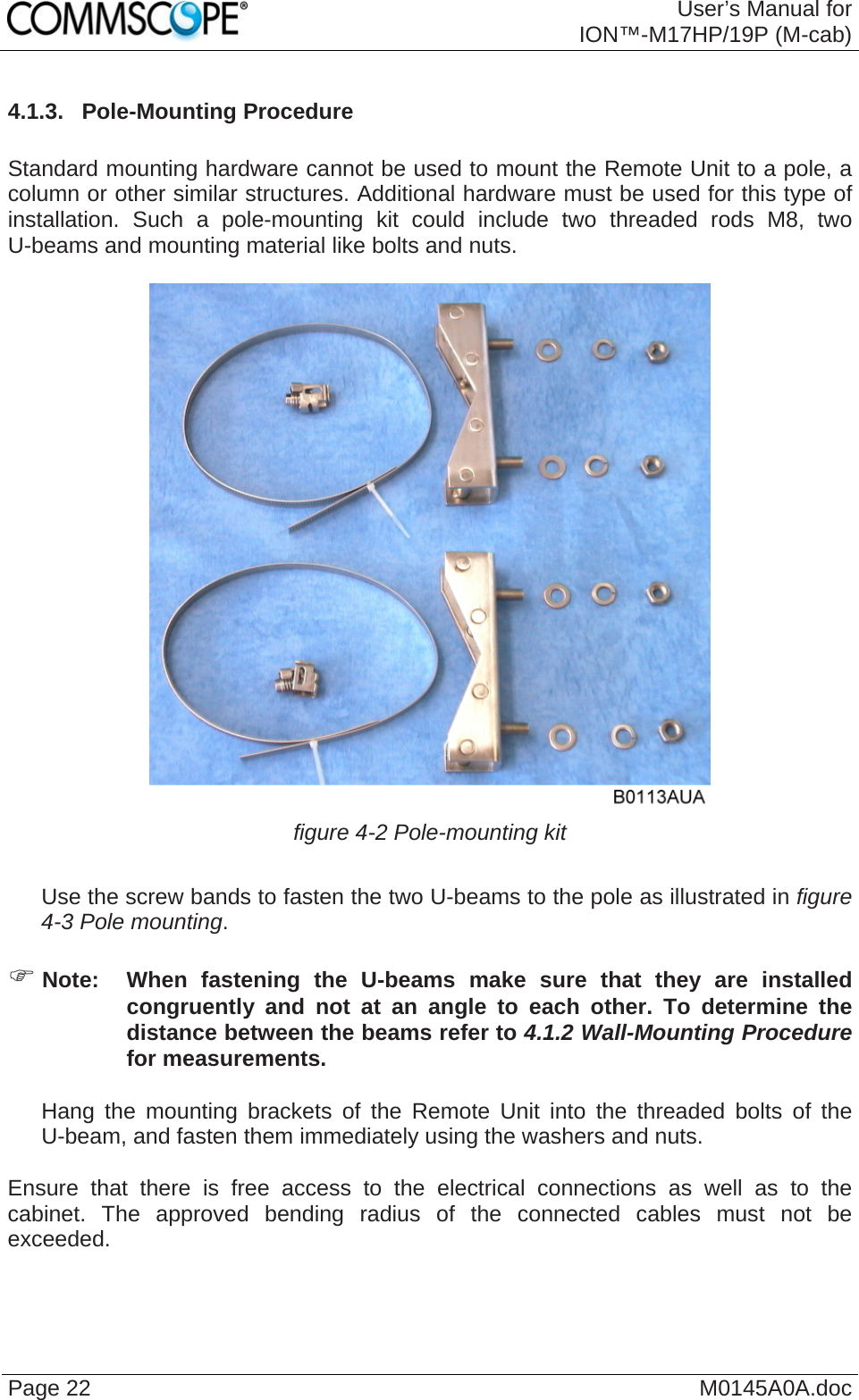  User’s Manual forION™-M17HP/19P (M-cab) Page 22  M0145A0A.doc4.1.3.  Pole-Mounting Procedure  Standard mounting hardware cannot be used to mount the Remote Unit to a pole, a column or other similar structures. Additional hardware must be used for this type of installation. Such a pole-mounting kit could include two threaded rods M8, two U-beams and mounting material like bolts and nuts.   figure 4-2 Pole-mounting kit     Use the screw bands to fasten the two U-beams to the pole as illustrated in figure 4-3 Pole mounting.  ) Note:  When fastening the U-beams make sure that they are installed congruently and not at an angle to each other. To determine the distance between the beams refer to 4.1.2 Wall-Mounting Procedure for measurements.     Hang the mounting brackets of the Remote Unit into the threaded bolts of the U-beam, and fasten them immediately using the washers and nuts.  Ensure that there is free access to the electrical connections as well as to the cabinet. The approved bending radius of the connected cables must not be exceeded.   