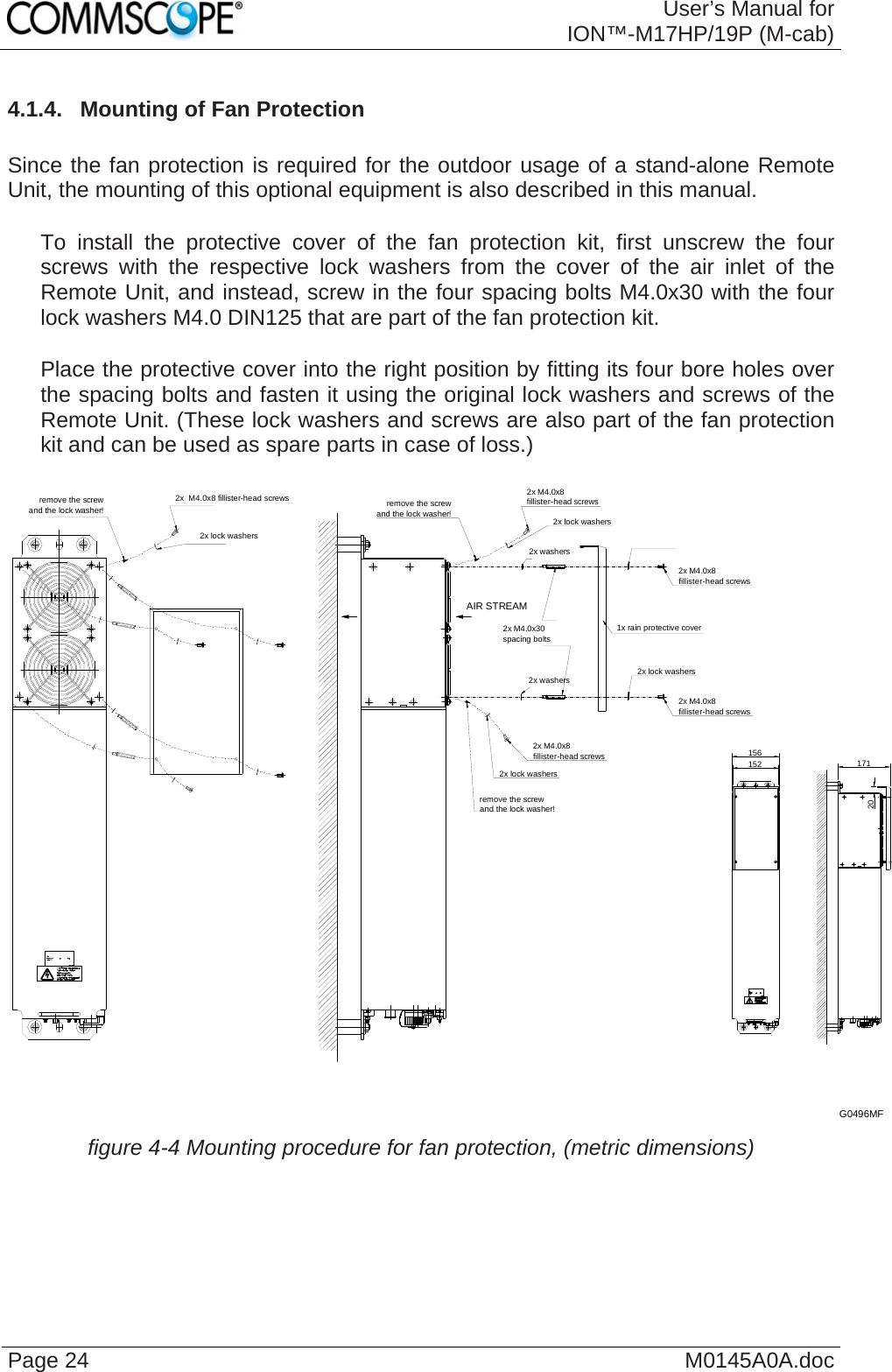  User’s Manual forION™-M17HP/19P (M-cab) Page 24  M0145A0A.doc4.1.4.  Mounting of Fan Protection  Since the fan protection is required for the outdoor usage of a stand-alone Remote Unit, the mounting of this optional equipment is also described in this manual.     To install the protective cover of the fan protection kit, first unscrew the four screws with the respective lock washers from the cover of the air inlet of the Remote Unit, and instead, screw in the four spacing bolts M4.0x30 with the four lock washers M4.0 DIN125 that are part of the fan protection kit.     Place the protective cover into the right position by fitting its four bore holes over the spacing bolts and fasten it using the original lock washers and screws of the Remote Unit. (These lock washers and screws are also part of the fan protection kit and can be used as spare parts in case of loss.)  2x M4.0x8fillister-head screws2x lock washersremove the screwand the lock washer!2x lock washers2x M4.0x8fillister-head screwsremove the screwand the lock washer!2x M4.0x8fillister-head screws1x rain protective cover2x lock washers2x M4.0x8fillister-head screws2x  M4.0x8 fillister-head screws2x lock washersremove the screwand the lock washer!2x washers2x washers156152 17120AIR STREAM2x M4.0x30spacing boltsG0496MF  figure 4-4 Mounting procedure for fan protection, (metric dimensions)   