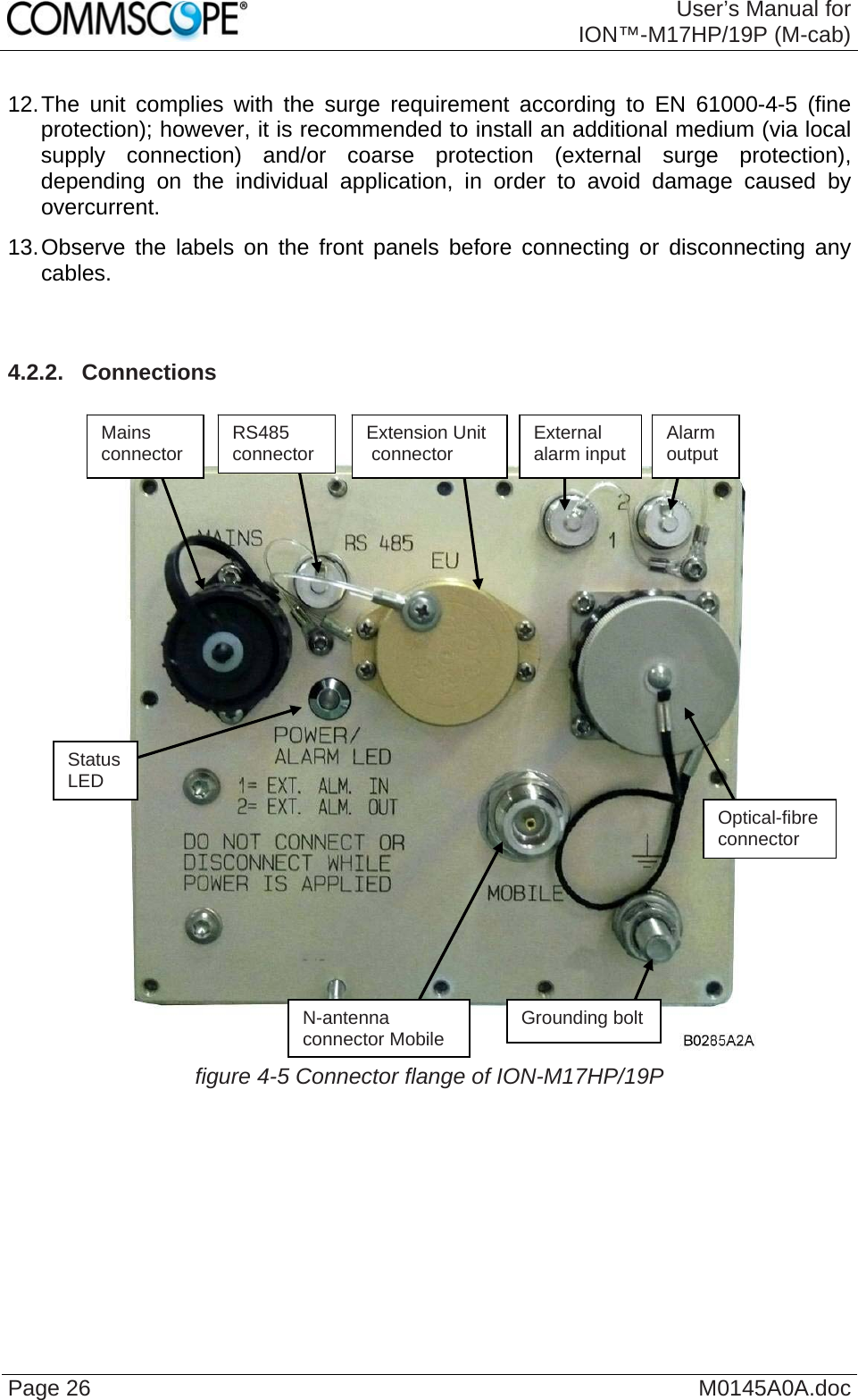  User’s Manual forION™-M17HP/19P (M-cab) Page 26  M0145A0A.doc12. The unit complies with the surge requirement according to EN 61000-4-5 (fine protection); however, it is recommended to install an additional medium (via local supply connection) and/or coarse protection (external surge protection), depending on the individual application, in order to avoid damage caused by overcurrent. 13. Observe the labels on the front panels before connecting or disconnecting any cables.   4.2.2.  Connections     figure 4-5 Connector flange of ION-M17HP/19P  Grounding bolt N-antenna  connector MobileMains connector Status LED External  alarm input  Alarm  output Optical-fibre connector RS485 connector  Extension Unit  connector 