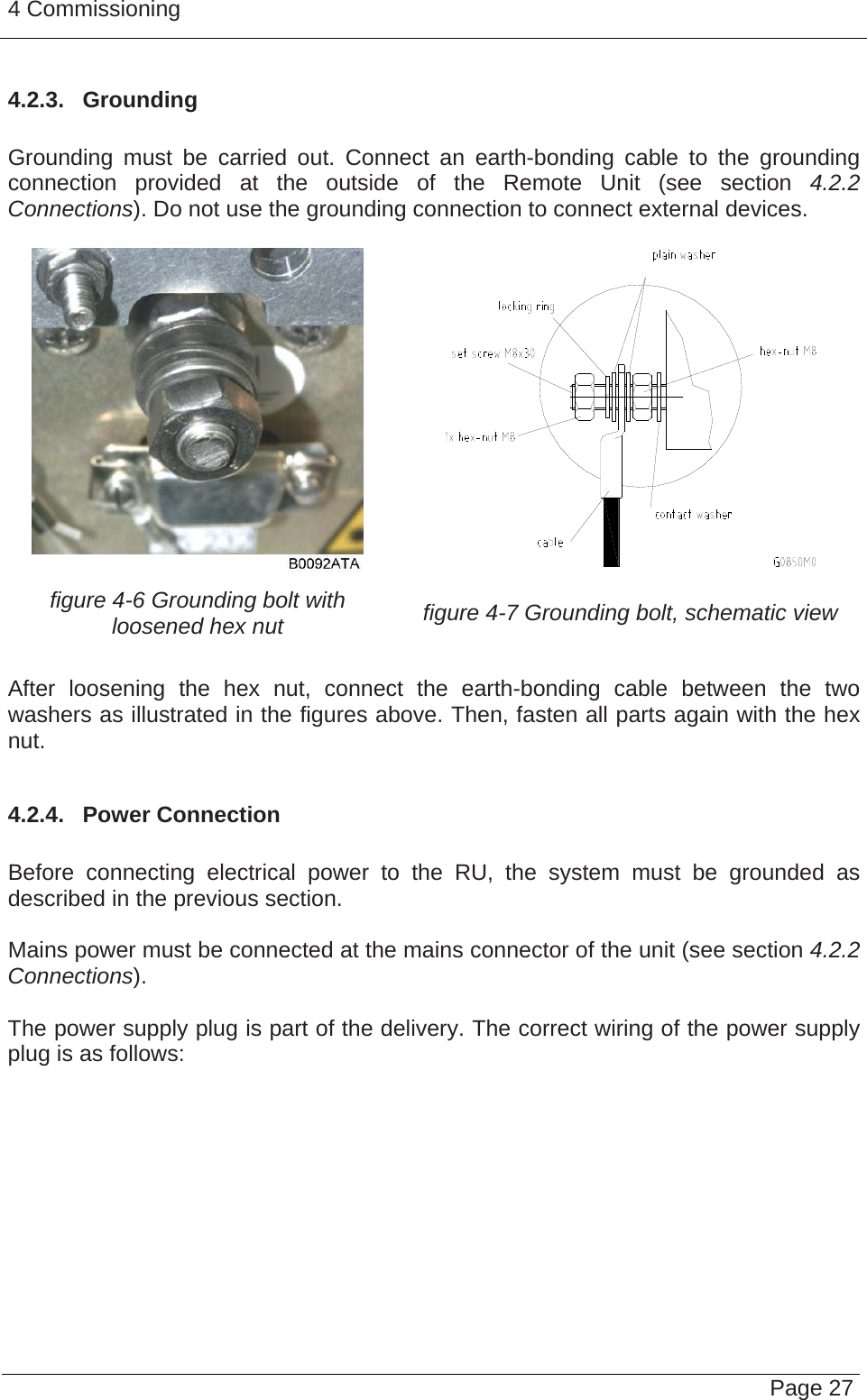 4 Commissioning   Page 274.2.3.  Grounding  Grounding must be carried out. Connect an earth-bonding cable to the grounding connection provided at the outside of the Remote Unit (see section 4.2.2 Connections). Do not use the grounding connection to connect external devices.    figure 4-6 Grounding bolt with loosened hex nut  figure 4-7 Grounding bolt, schematic view  After loosening the hex nut, connect the earth-bonding cable between the two washers as illustrated in the figures above. Then, fasten all parts again with the hex nut.  4.2.4.  Power Connection  Before connecting electrical power to the RU, the system must be grounded as described in the previous section.  Mains power must be connected at the mains connector of the unit (see section 4.2.2 Connections).  The power supply plug is part of the delivery. The correct wiring of the power supply plug is as follows:  