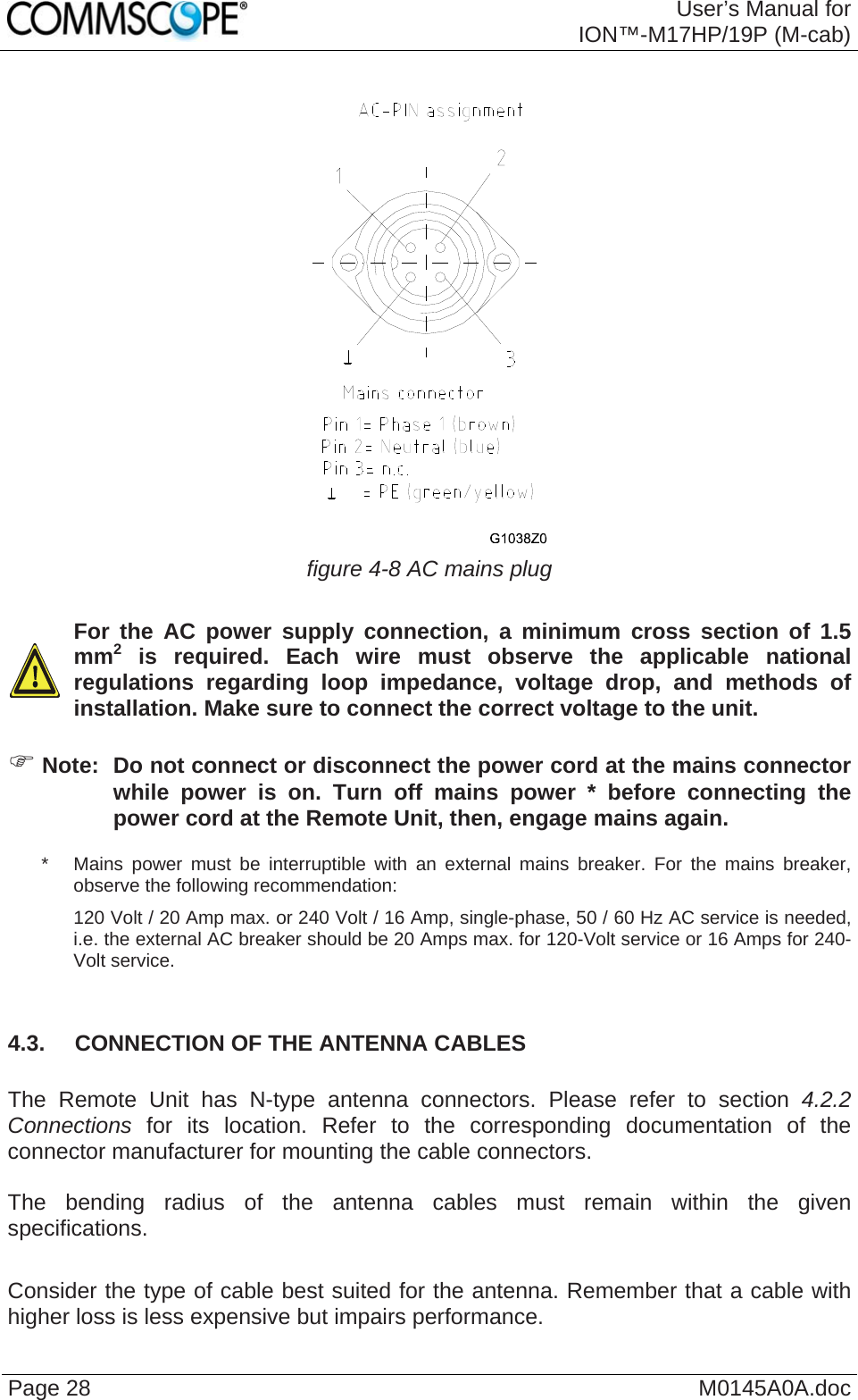  User’s Manual forION™-M17HP/19P (M-cab) Page 28  M0145A0A.doc  figure 4-8 AC mains plug    For the AC power supply connection, a minimum cross section of 1.5 mm2 is required. Each wire must observe the applicable national regulations regarding loop impedance, voltage drop, and methods of installation. Make sure to connect the correct voltage to the unit.  ) Note:  Do not connect or disconnect the power cord at the mains connector while power is on. Turn off mains power * before connecting the power cord at the Remote Unit, then, engage mains again. *   Mains power must be interruptible with an external mains breaker. For the mains breaker, observe the following recommendation: 120 Volt / 20 Amp max. or 240 Volt / 16 Amp, single-phase, 50 / 60 Hz AC service is needed, i.e. the external AC breaker should be 20 Amps max. for 120-Volt service or 16 Amps for 240-Volt service.  4.3.  CONNECTION OF THE ANTENNA CABLES  The Remote Unit has N-type antenna connectors. Please refer to section 4.2.2 Connections for its location. Refer to the corresponding documentation of the connector manufacturer for mounting the cable connectors.   The bending radius of the antenna cables must remain within the given specifications.   Consider the type of cable best suited for the antenna. Remember that a cable with higher loss is less expensive but impairs performance.  