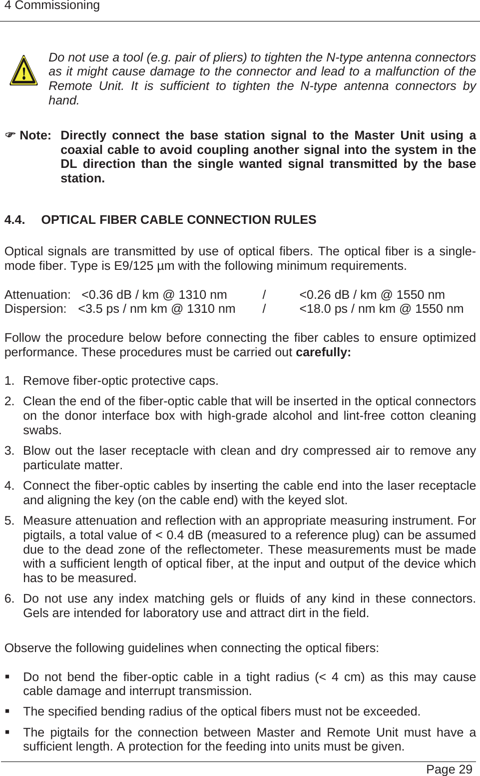 4 Commissioning   Page 29  Do not use a tool (e.g. pair of pliers) to tighten the N-type antenna connectors as it might cause damage to the connector and lead to a malfunction of the Remote Unit. It is sufficient to tighten the N-type antenna connectors by hand.  ) Note:  Directly connect the base station signal to the Master Unit using a coaxial cable to avoid coupling another signal into the system in the DL direction than the single wanted signal transmitted by the base station.  4.4.  OPTICAL FIBER CABLE CONNECTION RULES  Optical signals are transmitted by use of optical fibers. The optical fiber is a single-mode fiber. Type is E9/125 µm with the following minimum requirements.  Attenuation:   &lt;0.36 dB / km @ 1310 nm  /  &lt;0.26 dB / km @ 1550 nm Dispersion:  &lt;3.5 ps / nm km @ 1310 nm  /  &lt;18.0 ps / nm km @ 1550 nm  Follow the procedure below before connecting the fiber cables to ensure optimized performance. These procedures must be carried out carefully:  1.  Remove fiber-optic protective caps. 2.  Clean the end of the fiber-optic cable that will be inserted in the optical connectors on the donor interface box with high-grade alcohol and lint-free cotton cleaning swabs. 3.  Blow out the laser receptacle with clean and dry compressed air to remove any particulate matter. 4.  Connect the fiber-optic cables by inserting the cable end into the laser receptacle and aligning the key (on the cable end) with the keyed slot. 5.  Measure attenuation and reflection with an appropriate measuring instrument. For pigtails, a total value of &lt; 0.4 dB (measured to a reference plug) can be assumed due to the dead zone of the reflectometer. These measurements must be made with a sufficient length of optical fiber, at the input and output of the device which has to be measured. 6.  Do not use any index matching gels or fluids of any kind in these connectors. Gels are intended for laboratory use and attract dirt in the field.  Observe the following guidelines when connecting the optical fibers:     Do not bend the fiber-optic cable in a tight radius (&lt; 4 cm) as this may cause cable damage and interrupt transmission.   The specified bending radius of the optical fibers must not be exceeded.    The pigtails for the connection between Master and Remote Unit must have a sufficient length. A protection for the feeding into units must be given.   