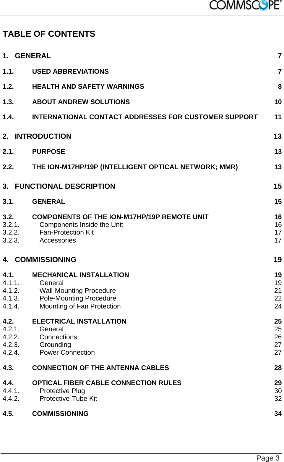    Page 3 TABLE OF CONTENTS 1. GENERAL 7 1.1. USED ABBREVIATIONS  7 1.2. HEALTH AND SAFETY WARNINGS  8 1.3. ABOUT ANDREW SOLUTIONS  10 1.4. INTERNATIONAL CONTACT ADDRESSES FOR CUSTOMER SUPPORT  11 2. INTRODUCTION 13 2.1. PURPOSE 13 2.2. THE ION-M17HP/19P (INTELLIGENT OPTICAL NETWORK; MMR)  13 3. FUNCTIONAL DESCRIPTION  15 3.1. GENERAL 15 3.2. COMPONENTS OF THE ION-M17HP/19P REMOTE UNIT  16 3.2.1. Components Inside the Unit  16 3.2.2. Fan-Protection Kit  17 3.2.3. Accessories 17 4. COMMISSIONING 19 4.1. MECHANICAL INSTALLATION  19 4.1.1. General 19 4.1.2. Wall-Mounting Procedure  21 4.1.3. Pole-Mounting Procedure  22 4.1.4. Mounting of Fan Protection  24 4.2. ELECTRICAL INSTALLATION  25 4.2.1. General 25 4.2.2. Connections 26 4.2.3. Grounding 27 4.2.4. Power Connection  27 4.3. CONNECTION OF THE ANTENNA CABLES  28 4.4. OPTICAL FIBER CABLE CONNECTION RULES  29 4.4.1. Protective Plug  30 4.4.2. Protective-Tube Kit  32 4.5. COMMISSIONING 34 