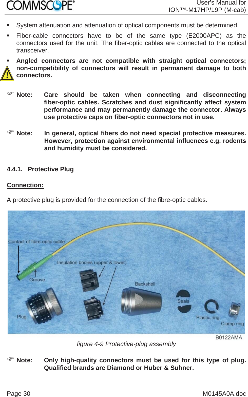  User’s Manual forION™-M17HP/19P (M-cab) Page 30  M0145A0A.doc  System attenuation and attenuation of optical components must be determined.    Fiber-cable connectors have to be of the same type (E2000APC) as the connectors used for the unit. The fiber-optic cables are connected to the optical transceiver.  Angled connectors are not compatible with straight optical connectors; non-compatibility of connectors will result in permanent damage to both connectors.  ) Note:  Care should be taken when connecting and disconnecting fiber-optic cables. Scratches and dust significantly affect system performance and may permanently damage the connector. Always use protective caps on fiber-optic connectors not in use.  ) Note:  In general, optical fibers do not need special protective measures. However, protection against environmental influences e.g. rodents and humidity must be considered.  4.4.1.  Protective Plug  Connection:  A protective plug is provided for the connection of the fibre-optic cables.   figure 4-9 Protective-plug assembly  ) Note:  Only high-quality connectors must be used for this type of plug. Qualified brands are Diamond or Huber &amp; Suhner.  