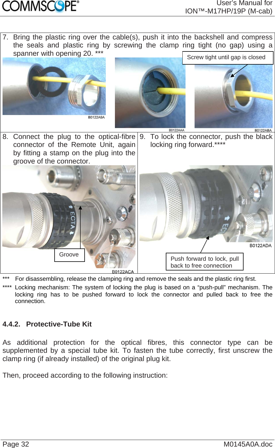  User’s Manual forION™-M17HP/19P (M-cab) Page 32  M0145A0A.doc 7.  Bring the plastic ring over the cable(s), push it into the backshell and compress the seals and plastic ring by screwing the clamp ring tight (no gap) using a spanner with opening 20. ***   8. Connect the plug to the optical-fibre connector of the Remote Unit, again by fitting a stamp on the plug into the groove of the connector.  9.  To lock the connector, push the black locking ring forward.****  Screw tight until gap is closed  ***  For disassembling, release the clamping ring and remove the seals and the plastic ring first. ****  Locking mechanism: The system of locking the plug is based on a “push-pull” mechanism. The locking ring has to be pushed forward to lock the connector and pulled back to free the connection.  4.4.2.  Protective-Tube Kit  As additional protection for the optical fibres, this connector type can be supplemented by a special tube kit. To fasten the tube correctly, first unscrew the clamp ring (if already installed) of the original plug kit.   Then, proceed according to the following instruction:   Groove  Push forward to lock, pull back to free connection 