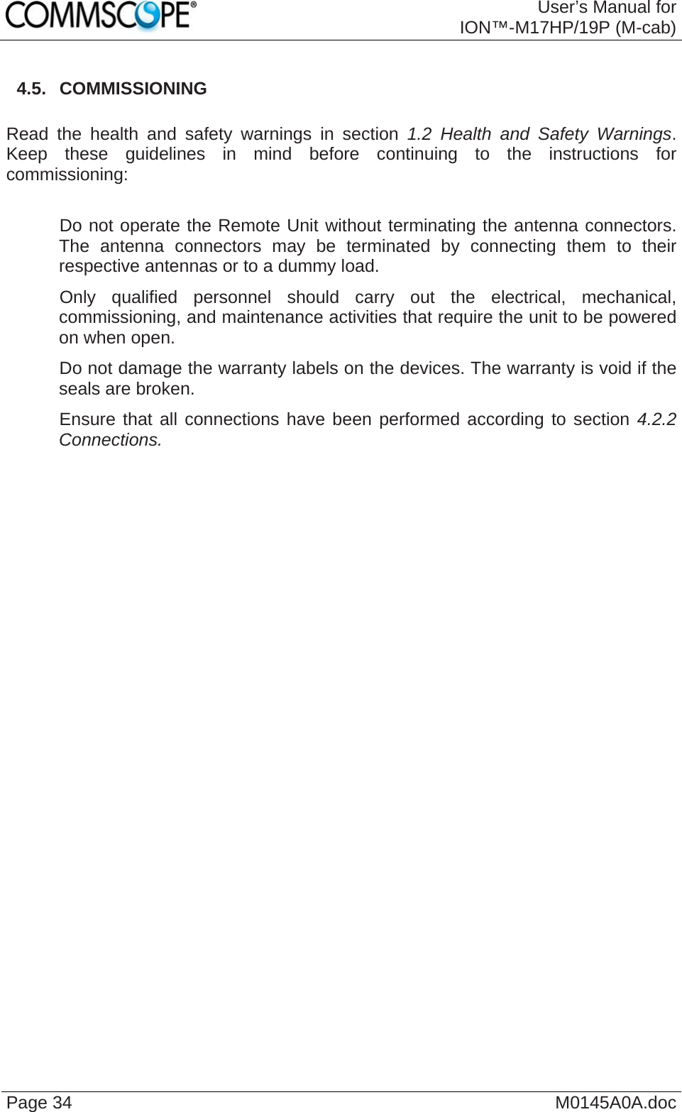  User’s Manual forION™-M17HP/19P (M-cab) Page 34  M0145A0A.doc 4.5.  COMMISSIONING  Read the health and safety warnings in section 1.2 Health and Safety Warnings. Keep these guidelines in mind before continuing to the instructions for commissioning:     Do not operate the Remote Unit without terminating the antenna connectors. The antenna connectors may be terminated by connecting them to their respective antennas or to a dummy load.    Only qualified personnel should carry out the electrical, mechanical, commissioning, and maintenance activities that require the unit to be powered on when open.    Do not damage the warranty labels on the devices. The warranty is void if the seals are broken.    Ensure that all connections have been performed according to section 4.2.2 Connections.   