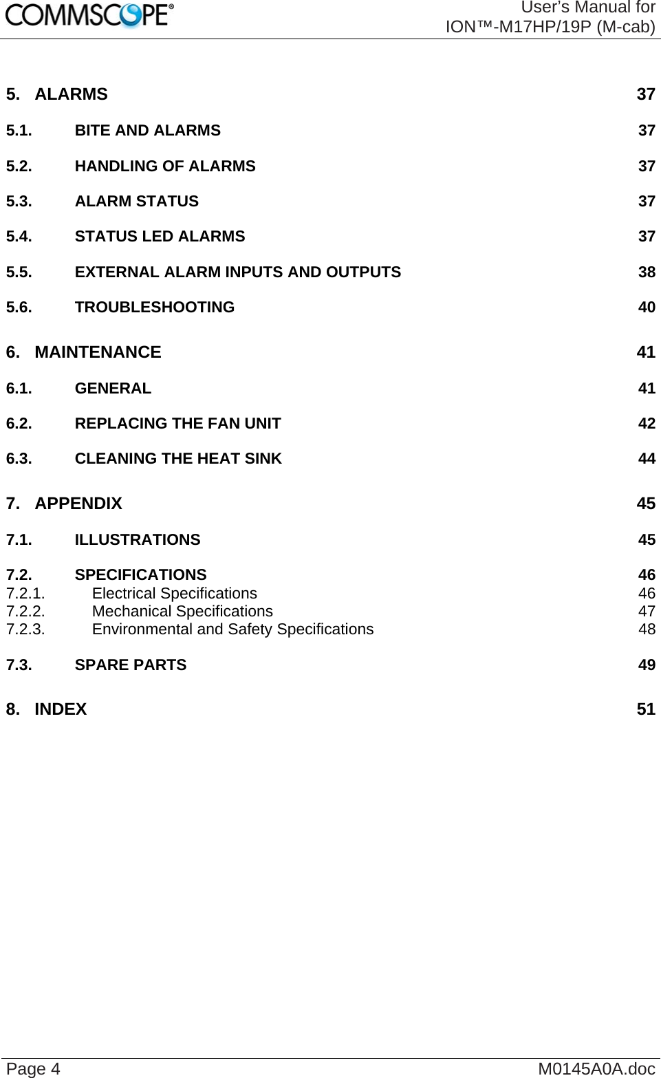  User’s Manual for ION™-M17HP/19P (M-cab) Page 4  M0145A0A.doc 5. ALARMS 37 5.1. BITE AND ALARMS  37 5.2. HANDLING OF ALARMS  37 5.3. ALARM STATUS  37 5.4. STATUS LED ALARMS  37 5.5. EXTERNAL ALARM INPUTS AND OUTPUTS  38 5.6. TROUBLESHOOTING 40 6. MAINTENANCE 41 6.1. GENERAL 41 6.2. REPLACING THE FAN UNIT  42 6.3. CLEANING THE HEAT SINK  44 7. APPENDIX 45 7.1. ILLUSTRATIONS 45 7.2. SPECIFICATIONS 46 7.2.1. Electrical Specifications  46 7.2.2. Mechanical Specifications  47 7.2.3. Environmental and Safety Specifications  48 7.3. SPARE PARTS  49 8. INDEX 51  