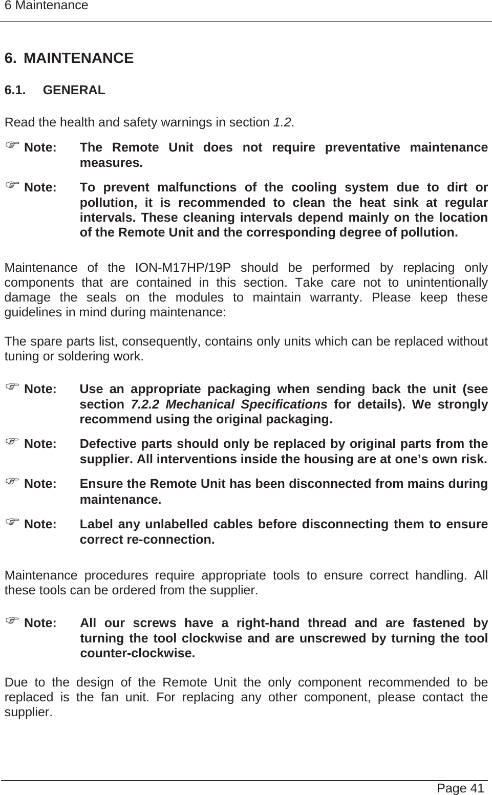 6 Maintenance   Page 41 6. MAINTENANCE 6.1.  GENERAL  Read the health and safety warnings in section 1.2. ) Note:  The Remote Unit does not require preventative maintenance measures. ) Note:  To prevent malfunctions of the cooling system due to dirt or pollution, it is recommended to clean the heat sink at regular intervals. These cleaning intervals depend mainly on the location of the Remote Unit and the corresponding degree of pollution.  Maintenance of the ION-M17HP/19P should be performed by replacing only components that are contained in this section. Take care not to unintentionally damage the seals on the modules to maintain warranty. Please keep these guidelines in mind during maintenance:  The spare parts list, consequently, contains only units which can be replaced without tuning or soldering work.  ) Note:  Use an appropriate packaging when sending back the unit (see section 7.2.2 Mechanical Specifications for details). We strongly recommend using the original packaging. ) Note:  Defective parts should only be replaced by original parts from the supplier. All interventions inside the housing are at one’s own risk. ) Note:  Ensure the Remote Unit has been disconnected from mains during maintenance. ) Note:  Label any unlabelled cables before disconnecting them to ensure correct re-connection.  Maintenance procedures require appropriate tools to ensure correct handling. All these tools can be ordered from the supplier.   ) Note:  All our screws have a right-hand thread and are fastened by turning the tool clockwise and are unscrewed by turning the tool counter-clockwise.  Due to the design of the Remote Unit the only component recommended to be replaced is the fan unit. For replacing any other component, please contact the supplier.  