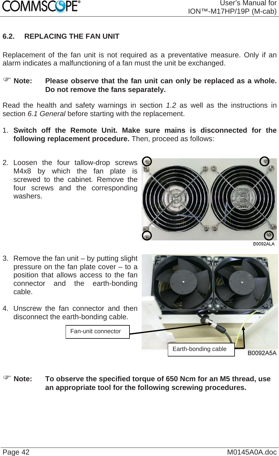  User’s Manual forION™-M17HP/19P (M-cab) Page 42  M0145A0A.doc6.2.  REPLACING THE FAN UNIT  Replacement of the fan unit is not required as a preventative measure. Only if an alarm indicates a malfunctioning of a fan must the unit be exchanged. ) Note:  Please observe that the fan unit can only be replaced as a whole. Do not remove the fans separately. Read the health and safety warnings in section 1.2 as well as the instructions in section 6.1 General before starting with the replacement.   1.  Switch off the Remote Unit. Make sure mains is disconnected for the following replacement procedure. Then, proceed as follows:  2. Loosen the four tallow-drop screws M4x8 by which the fan plate is screwed to the cabinet. Remove the four screws and the corresponding washers.    3.  Remove the fan unit – by putting slight pressure on the fan plate cover – to a position that allows access to the fan connector and the earth-bonding cable.   4.  Unscrew the fan connector and then disconnect the earth-bonding cable.    Fan-unit connector Earth-bonding cable ) Note:  To observe the specified torque of 650 Ncm for an M5 thread, use an appropriate tool for the following screwing procedures.  