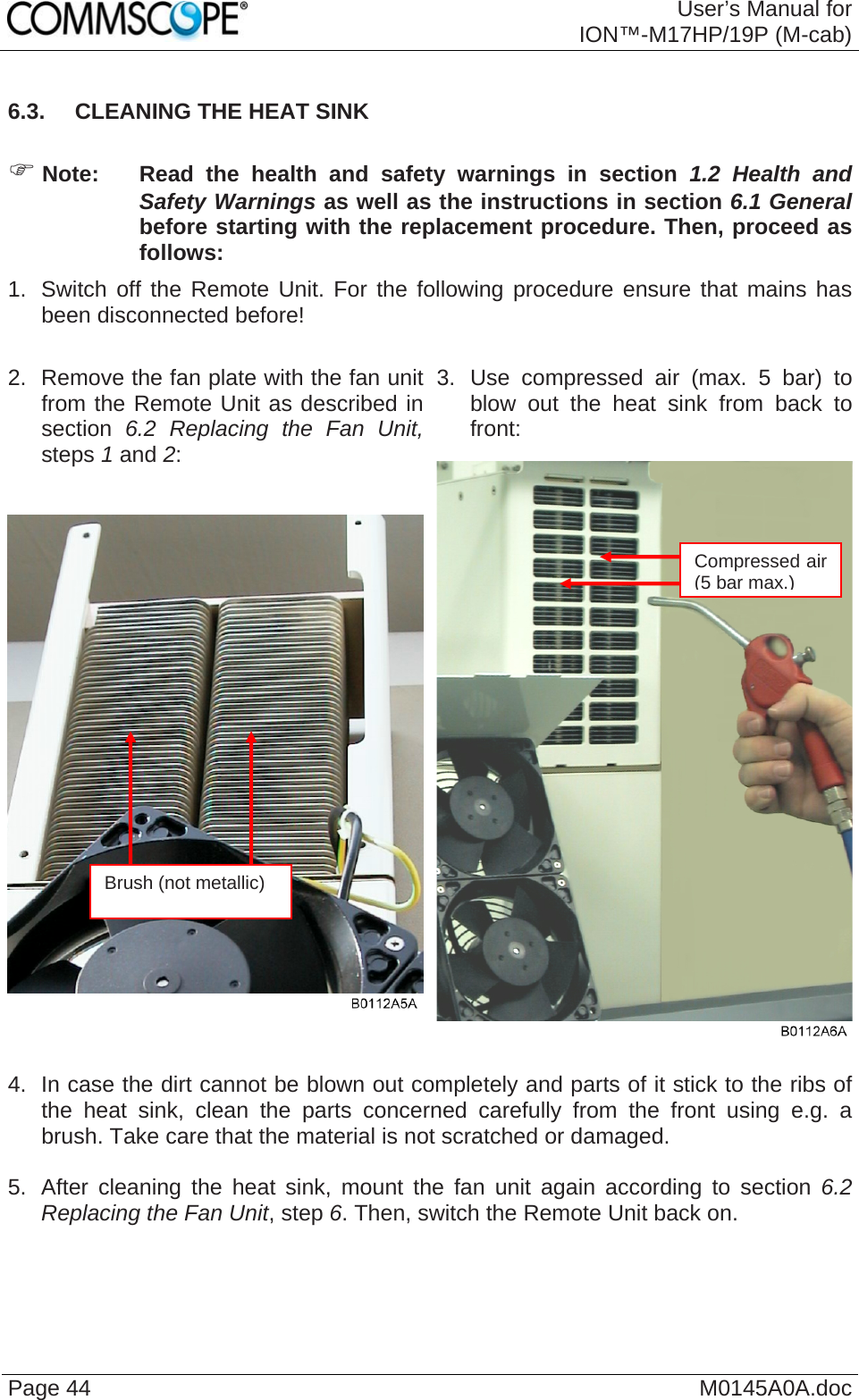  User’s Manual forION™-M17HP/19P (M-cab) Page 44  M0145A0A.doc6.3.  CLEANING THE HEAT SINK  ) Note:  Read the health and safety warnings in section 1.2 Health and Safety Warnings as well as the instructions in section 6.1 General before starting with the replacement procedure. Then, proceed as follows: 1.  Switch off the Remote Unit. For the following procedure ensure that mains has been disconnected before!  3. Use compressed air (max. 5 bar) to blow out the heat sink from back to front: 2.  Remove the fan plate with the fan unit from the Remote Unit as described in section 6.2 Replacing the Fan Unit, steps 1 and 2:   4.  In case the dirt cannot be blown out completely and parts of it stick to the ribs of the heat sink, clean the parts concerned carefully from the front using e.g. a brush. Take care that the material is not scratched or damaged.  5.  After cleaning the heat sink, mount the fan unit again according to section 6.2 Replacing the Fan Unit, step 6. Then, switch the Remote Unit back on. Compressed air (5 bar max.)Brush (not metallic) 