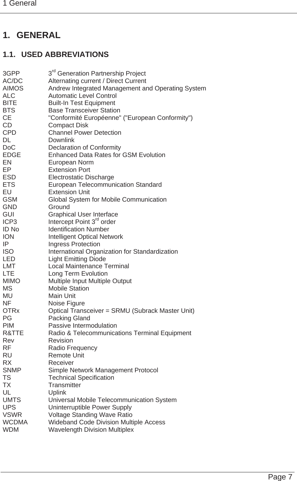 1 General   Page 7 1. GENERAL 1.1.  USED ABBREVIATIONS  3GPP   3rd Generation Partnership Project AC/DC    Alternating current / Direct Current AIMOS   Andrew Integrated Management and Operating System ALC    Automatic Level Control BITE   Built-In Test Equipment BTS    Base Transceiver Station CE    &quot;Conformité Européenne&quot; (&quot;European Conformity&quot;) CD   Compact Disk CPD    Channel Power Detection DL   Downlink DoC    Declaration of Conformity EDGE    Enhanced Data Rates for GSM Evolution EN   European Norm EP   Extension Port ESD   Electrostatic Discharge ETS    European Telecommunication Standard EU   Extension Unit GSM    Global System for Mobile Communication GND   Ground GUI    Graphical User Interface ICP3    Intercept Point 3rd order ID No    Identification Number ION    Intelligent Optical Network IP   Ingress Protection ISO    International Organization for Standardization LED    Light Emitting Diode LMT    Local Maintenance Terminal LTE    Long Term Evolution MIMO    Multiple Input Multiple Output MS   Mobile Station MU   Main Unit NF   Noise Figure OTRx    Optical Transceiver = SRMU (Subrack Master Unit) PG   Packing Gland PIM   Passive Intermodulation R&amp;TTE   Radio &amp; Telecommunications Terminal Equipment Rev   Revision RF   Radio Frequency RU   Remote Unit RX   Receiver SNMP    Simple Network Management Protocol TS   Technical Specification TX   Transmitter UL   Uplink UMTS    Universal Mobile Telecommunication System UPS    Uninterruptible Power Supply VSWR    Voltage Standing Wave Ratio WCDMA  Wideband Code Division Multiple Access WDM   Wavelength Division Multiplex   