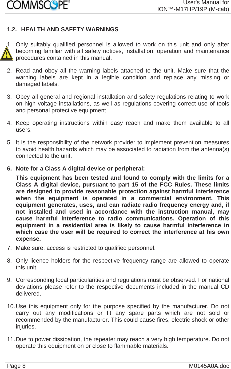  User’s Manual forION™-M17HP/19P (M-cab) Page 8  M0145A0A.doc1.2.  HEALTH AND SAFETY WARNINGS  1.  Only suitably qualified personnel is allowed to work on this unit and only after becoming familiar with all safety notices, installation, operation and maintenance procedures contained in this manual. 2.  Read and obey all the warning labels attached to the unit. Make sure that the warning labels are kept in a legible condition and replace any missing or damaged labels. 3.  Obey all general and regional installation and safety regulations relating to work on high voltage installations, as well as regulations covering correct use of tools and personal protective equipment. 4.  Keep operating instructions within easy reach and make them available to all users. 5.  It is the responsibility of the network provider to implement prevention measures to avoid health hazards which may be associated to radiation from the antenna(s) connected to the unit. 6.  Note for a Class A digital device or peripheral: This equipment has been tested and found to comply with the limits for a Class A digital device, pursuant to part 15 of the FCC Rules. These limits are designed to provide reasonable protection against harmful interference when the equipment is operated in a commercial environment. This equipment generates, uses, and can radiate radio frequency energy and, if not installed and used in accordance with the instruction manual, may cause harmful interference to radio communications. Operation of this equipment in a residential area is likely to cause harmful interference in which case the user will be required to correct the interference at his own expense. 7.  Make sure, access is restricted to qualified personnel. 8.  Only licence holders for the respective frequency range are allowed to operate this unit. 9.  Corresponding local particularities and regulations must be observed. For national deviations please refer to the respective documents included in the manual CD delivered. 10. Use this equipment only for the purpose specified by the manufacturer. Do not carry out any modifications or fit any spare parts which are not sold or recommended by the manufacturer. This could cause fires, electric shock or other injuries. 11. Due to power dissipation, the repeater may reach a very high temperature. Do not operate this equipment on or close to flammable materials.  