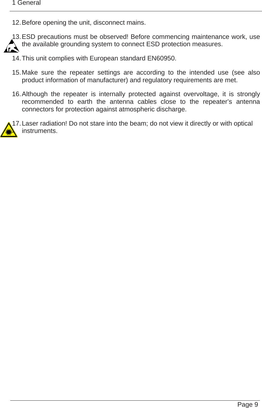 1 General   Page 912. Before opening the unit, disconnect mains. 13. ESD precautions must be observed! Before commencing maintenance work, use the available grounding system to connect ESD protection measures. 14. This unit complies with European standard EN60950. 15. Make sure the repeater settings are according to the intended use (see also product information of manufacturer) and regulatory requirements are met. 16. Although the repeater is internally protected against overvoltage, it is strongly recommended to earth the antenna cables close to the repeater’s antenna connectors for protection against atmospheric discharge. 17. Laser radiation! Do not stare into the beam; do not view it directly or with optical instruments.    