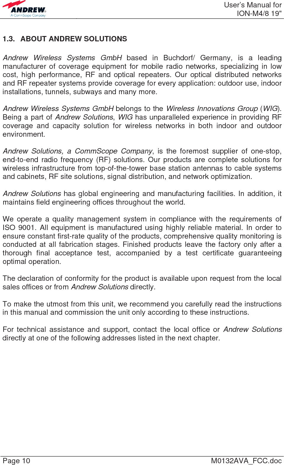  User’s Manual forION-M4/8 19&quot; Page 10  M0132AVA_FCC.doc 1.3.  ABOUT ANDREW SOLUTIONS  Andrew Wireless Systems GmbH based in Buchdorf/ Germany, is a leading manufacturer of coverage equipment for mobile radio networks, specializing in low cost, high performance, RF and optical repeaters. Our optical distributed networks and RF repeater systems provide coverage for every application: outdoor use, indoor installations, tunnels, subways and many more.  Andrew Wireless Systems GmbH belongs to the Wireless Innovations Group (WIG). Being a part of Andrew Solutions, WIG has unparalleled experience in providing RF coverage and capacity solution for wireless networks in both indoor and outdoor environment.  Andrew Solutions, a CommScope Company, is the foremost supplier of one-stop, end-to-end radio frequency (RF) solutions. Our products are complete solutions for wireless infrastructure from top-of-the-tower base station antennas to cable systems and cabinets, RF site solutions, signal distribution, and network optimization.  Andrew Solutions has global engineering and manufacturing facilities. In addition, it maintains field engineering offices throughout the world.  We operate a quality management system in compliance with the requirements of ISO 9001. All equipment is manufactured using highly reliable material. In order to ensure constant first-rate quality of the products, comprehensive quality monitoring is conducted at all fabrication stages. Finished products leave the factory only after a thorough final acceptance test, accompanied by a test certificate guaranteeing optimal operation.  The declaration of conformity for the product is available upon request from the local sales offices or from Andrew Solutions directly.  To make the utmost from this unit, we recommend you carefully read the instructions in this manual and commission the unit only according to these instructions.  For technical assistance and support, contact the local office or Andrew Solutions directly at one of the following addresses listed in the next chapter.    