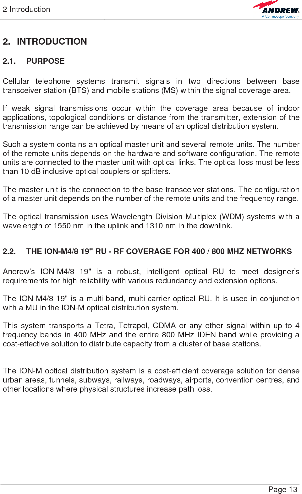 2 Introduction   Page 13 2. INTRODUCTION 2.1. PURPOSE  Cellular telephone systems transmit signals in two directions between base transceiver station (BTS) and mobile stations (MS) within the signal coverage area.  If weak signal transmissions occur within the coverage area because of indoor applications, topological conditions or distance from the transmitter, extension of the transmission range can be achieved by means of an optical distribution system.  Such a system contains an optical master unit and several remote units. The number of the remote units depends on the hardware and software configuration. The remote units are connected to the master unit with optical links. The optical loss must be less than 10 dB inclusive optical couplers or splitters.  The master unit is the connection to the base transceiver stations. The configuration of a master unit depends on the number of the remote units and the frequency range.   The optical transmission uses Wavelength Division Multiplex (WDM) systems with a wavelength of 1550 nm in the uplink and 1310 nm in the downlink.  2.2.  THE ION-M4/8 19&quot; RU - RF COVERAGE FOR 400 / 800 MHZ NETWORKS  Andrew’s ION-M4/8 19&quot; is a robust, intelligent optical RU to meet designer’s requirements for high reliability with various redundancy and extension options.  The ION-M4/8 19&quot; is a multi-band, multi-carrier optical RU. It is used in conjunction with a MU in the ION-M optical distribution system.  This system transports a Tetra, Tetrapol, CDMA or any other signal within up to 4 frequency bands in 400 MHz and the entire 800 MHz IDEN band while providing a cost-effective solution to distribute capacity from a cluster of base stations.   The ION-M optical distribution system is a cost-efficient coverage solution for dense urban areas, tunnels, subways, railways, roadways, airports, convention centres, and other locations where physical structures increase path loss. 