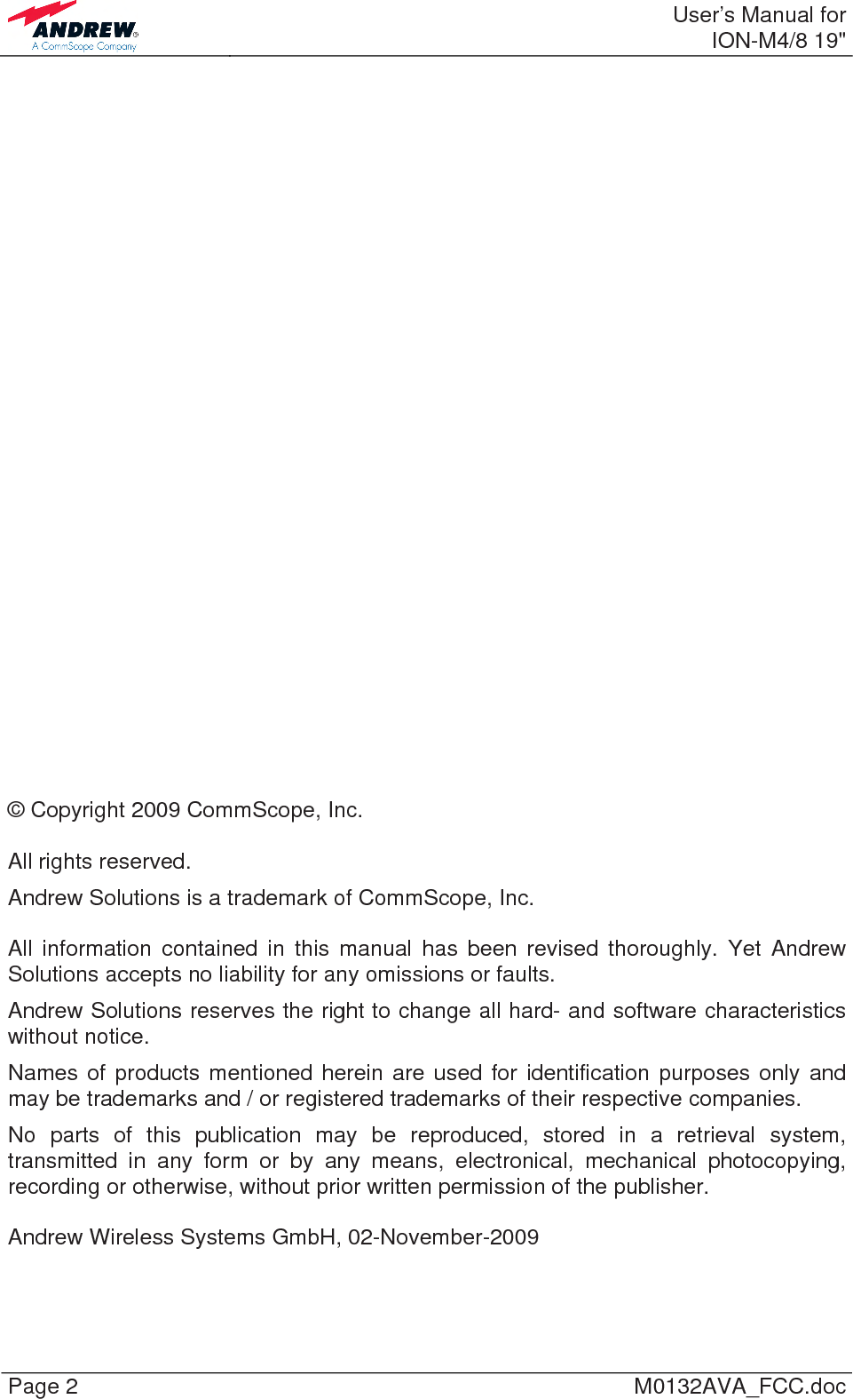  User’s Manual forION-M4/8 19&quot; Page 2  M0132AVA_FCC.doc                             © Copyright 2009 CommScope, Inc.  All rights reserved. Andrew Solutions is a trademark of CommScope, Inc.  All information contained in this manual has been revised thoroughly. Yet Andrew Solutions accepts no liability for any omissions or faults. Andrew Solutions reserves the right to change all hard- and software characteristics without notice. Names of products mentioned herein are used for identification purposes only and may be trademarks and / or registered trademarks of their respective companies. No parts of this publication may be reproduced, stored in a retrieval system, transmitted in any form or by any means, electronical, mechanical photocopying, recording or otherwise, without prior written permission of the publisher.  Andrew Wireless Systems GmbH, 02-November-2009  