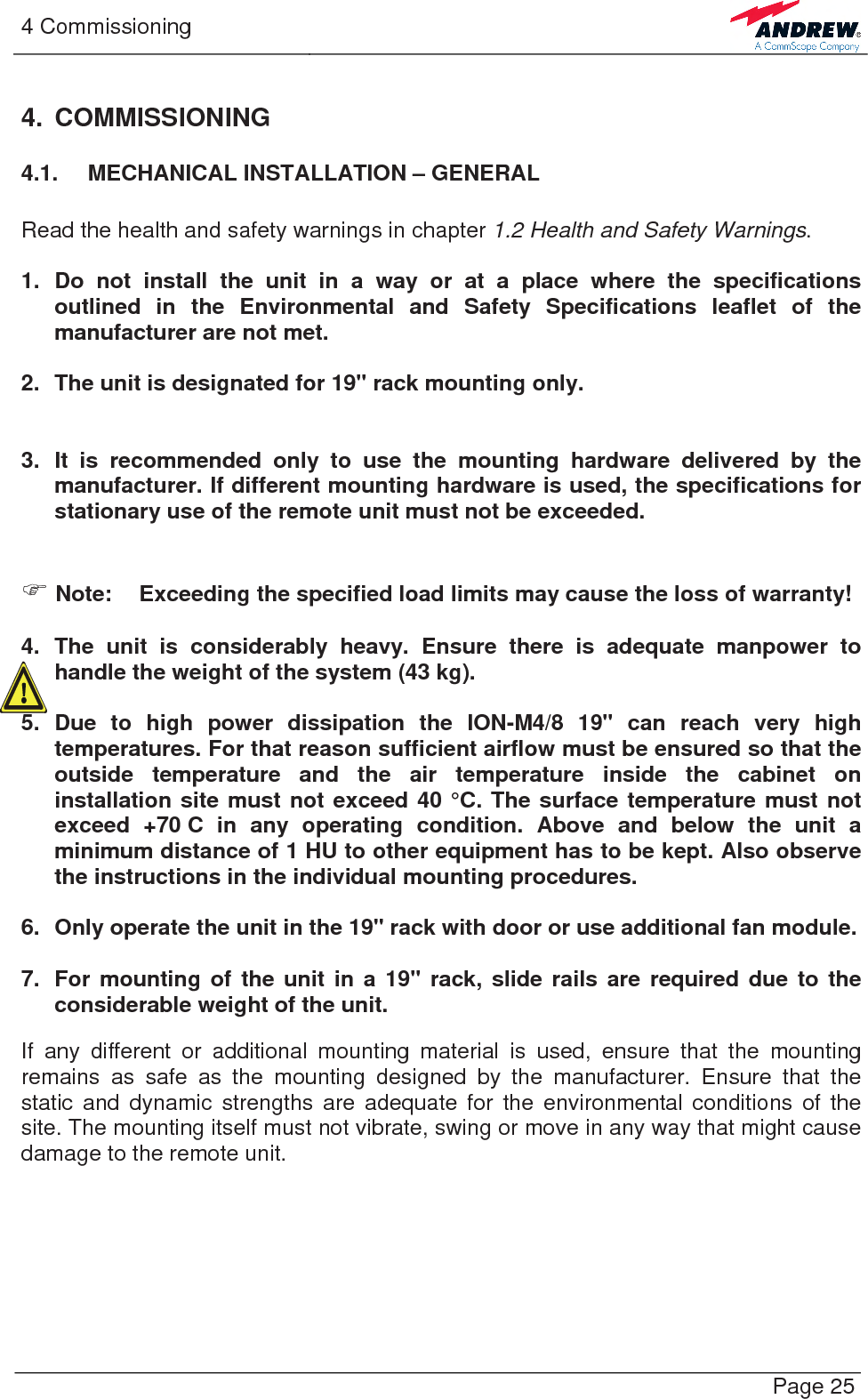 4 Commissioning   Page 25 4. COMMISSIONING 4.1.  MECHANICAL INSTALLATION – GENERAL  Read the health and safety warnings in chapter 1.2 Health and Safety Warnings.  1. Do not install the unit in a way or at a place where the specifications outlined in the Environmental and Safety Specifications leaflet of the manufacturer are not met.  2.  The unit is designated for 19&quot; rack mounting only.   3. It is recommended only to use the mounting hardware delivered by the manufacturer. If different mounting hardware is used, the specifications for stationary use of the remote unit must not be exceeded.   ) Note:  Exceeding the specified load limits may cause the loss of warranty!  4. The unit is considerably heavy. Ensure there is adequate manpower to handle the weight of the system (43 kg).  5. Due to high power dissipation the ION-M4/8 19&quot; can reach very high temperatures. For that reason sufficient airflow must be ensured so that the outside temperature and the air temperature inside the cabinet on installation site must not exceed 40 °C. The surface temperature must not exceed +70 C in any operating condition. Above and below the unit a minimum distance of 1 HU to other equipment has to be kept. Also observe the instructions in the individual mounting procedures.  6.  Only operate the unit in the 19&quot; rack with door or use additional fan module.  7.  For mounting of the unit in a 19&quot; rack, slide rails are required due to the considerable weight of the unit.   If any different or additional mounting material is used, ensure that the mounting remains as safe as the mounting designed by the manufacturer. Ensure that the static and dynamic strengths are adequate for the environmental conditions of the site. The mounting itself must not vibrate, swing or move in any way that might cause damage to the remote unit.   