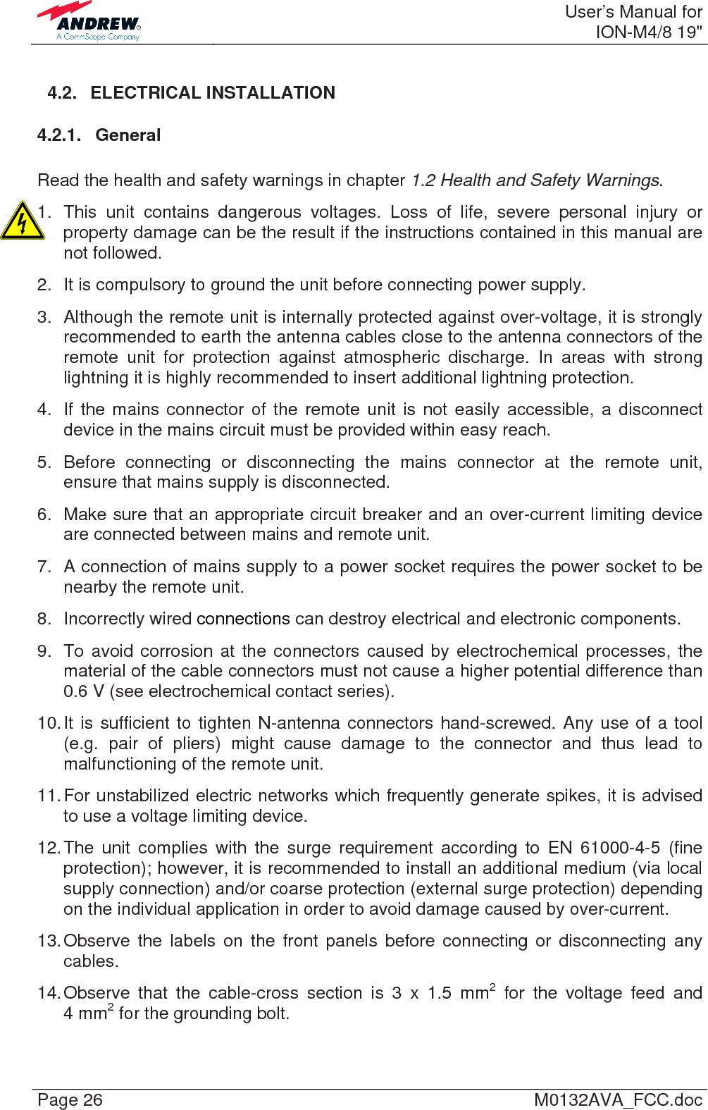  User’s Manual forION-M4/8 19&quot; Page 26  M0132AVA_FCC.doc 4.2. ELECTRICAL INSTALLATION 4.2.1. General  Read the health and safety warnings in chapter 1.2 Health and Safety Warnings. 1. This unit contains dangerous voltages. Loss of life, severe personal injury or property damage can be the result if the instructions contained in this manual are not followed. 2.  It is compulsory to ground the unit before connecting power supply.  3.  Although the remote unit is internally protected against over-voltage, it is strongly recommended to earth the antenna cables close to the antenna connectors of the remote unit for protection against atmospheric discharge. In areas with strong lightning it is highly recommended to insert additional lightning protection. 4.  If the mains connector of the remote unit is not easily accessible, a disconnect device in the mains circuit must be provided within easy reach. 5. Before connecting or disconnecting the mains connector at the remote unit, ensure that mains supply is disconnected. 6.  Make sure that an appropriate circuit breaker and an over-current limiting device are connected between mains and remote unit. 7.  A connection of mains supply to a power socket requires the power socket to be nearby the remote unit. 8. Incorrectly wired connections can destroy electrical and electronic components. 9.  To avoid corrosion at the connectors caused by electrochemical processes, the material of the cable connectors must not cause a higher potential difference than 0.6 V (see electrochemical contact series). 10. It is sufficient to tighten N-antenna connectors hand-screwed. Any use of a tool (e.g. pair of pliers) might cause damage to the connector and thus lead to malfunctioning of the remote unit. 11. For unstabilized electric networks which frequently generate spikes, it is advised to use a voltage limiting device.  12. The unit complies with the surge requirement according to EN 61000-4-5 (fine protection); however, it is recommended to install an additional medium (via local supply connection) and/or coarse protection (external surge protection) depending on the individual application in order to avoid damage caused by over-current. 13. Observe the labels on the front panels before connecting or disconnecting any cables. 14. Observe that the cable-cross section is 3 x 1.5 mm2 for the voltage feed and 4 mm2 for the grounding bolt.  