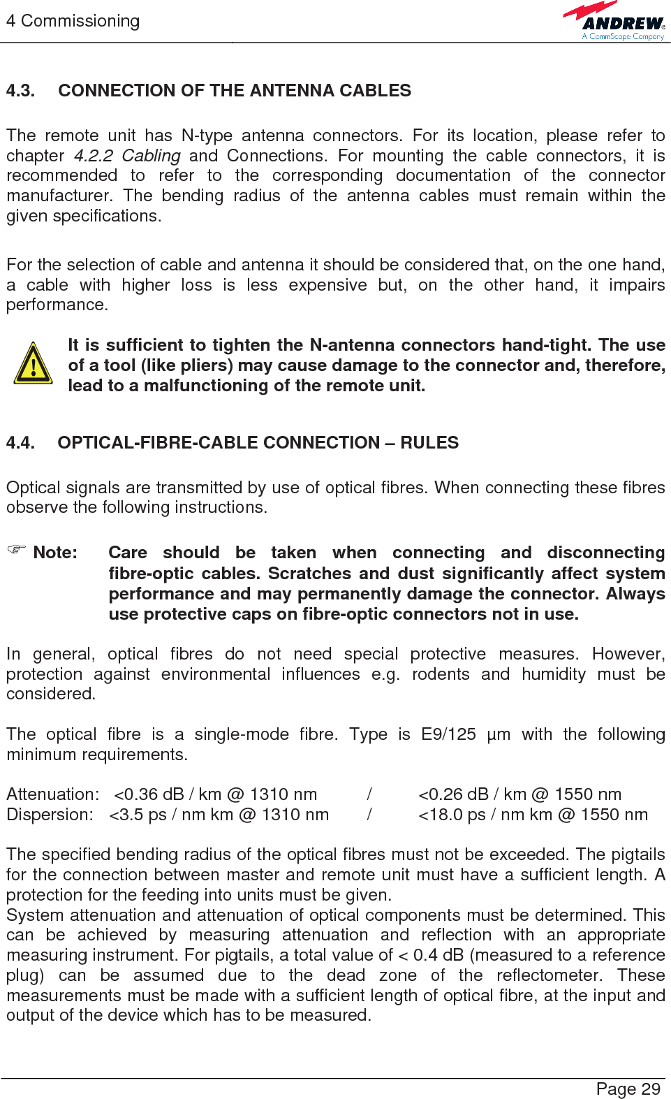 4 Commissioning   Page 29 4.3.  CONNECTION OF THE ANTENNA CABLES  The remote unit has N-type antenna connectors. For its location, please refer to chapter 4.2.2 Cabling and Connections. For mounting the cable connectors, it is recommended to refer to the corresponding documentation of the connector manufacturer. The bending radius of the antenna cables must remain within the given specifications.   For the selection of cable and antenna it should be considered that, on the one hand, a cable with higher loss is less expensive but, on the other hand, it impairs performance.   It is sufficient to tighten the N-antenna connectors hand-tight. The use of a tool (like pliers) may cause damage to the connector and, therefore, lead to a malfunctioning of the remote unit.  4.4.  OPTICAL-FIBRE-CABLE CONNECTION – RULES  Optical signals are transmitted by use of optical fibres. When connecting these fibres observe the following instructions.   ) Note:  Care should be taken when connecting and disconnecting fibre-optic cables. Scratches and dust significantly affect system performance and may permanently damage the connector. Always use protective caps on fibre-optic connectors not in use.  In general, optical fibres do not need special protective measures. However, protection against environmental influences e.g. rodents and humidity must be considered.  The optical fibre is a single-mode fibre. Type is E9/125 µm with the following minimum requirements.  Attenuation:   &lt;0.36 dB / km @ 1310 nm  /  &lt;0.26 dB / km @ 1550 nm Dispersion:  &lt;3.5 ps / nm km @ 1310 nm  /  &lt;18.0 ps / nm km @ 1550 nm  The specified bending radius of the optical fibres must not be exceeded. The pigtails for the connection between master and remote unit must have a sufficient length. A protection for the feeding into units must be given.  System attenuation and attenuation of optical components must be determined. This can be achieved by measuring attenuation and reflection with an appropriate measuring instrument. For pigtails, a total value of &lt; 0.4 dB (measured to a reference plug) can be assumed due to the dead zone of the reflectometer. These measurements must be made with a sufficient length of optical fibre, at the input and output of the device which has to be measured.  